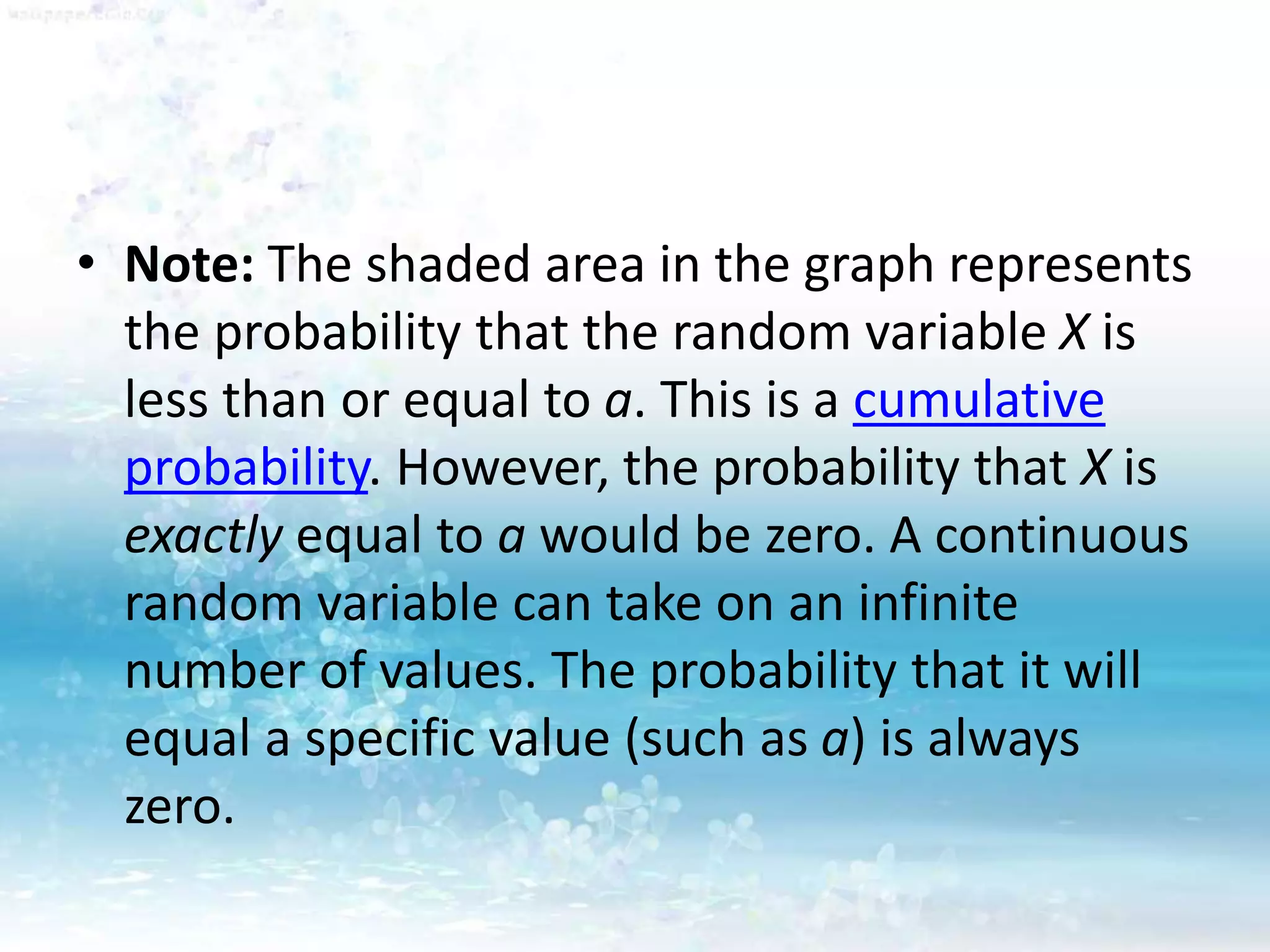 • Note: The shaded area in the graph represents
the probability that the random variable X is
less than or equal to a. This is a cumulative
probability. However, the probability that X is
exactly equal to a would be zero. A continuous
random variable can take on an infinite
number of values. The probability that it will
equal a specific value (such as a) is always
zero.
 