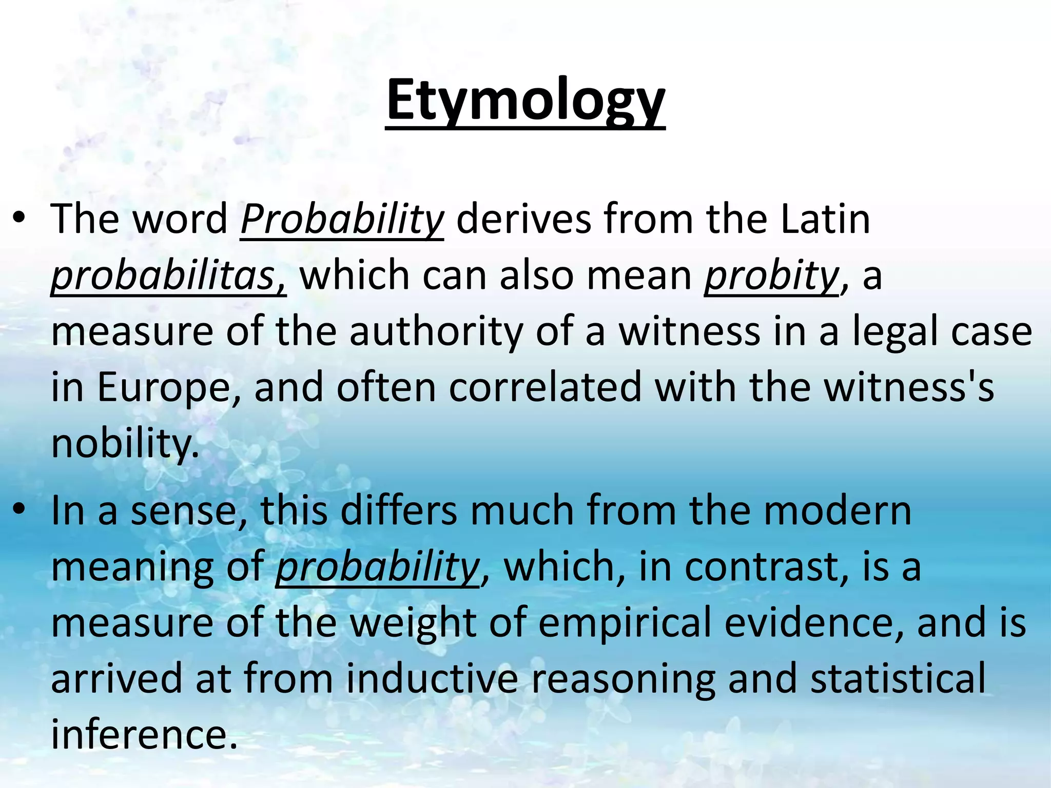 Etymology
• The word Probability derives from the Latin
probabilitas, which can also mean probity, a
measure of the authority of a witness in a legal case
in Europe, and often correlated with the witness's
nobility.
• In a sense, this differs much from the modern
meaning of probability, which, in contrast, is a
measure of the weight of empirical evidence, and is
arrived at from inductive reasoning and statistical
inference.
 