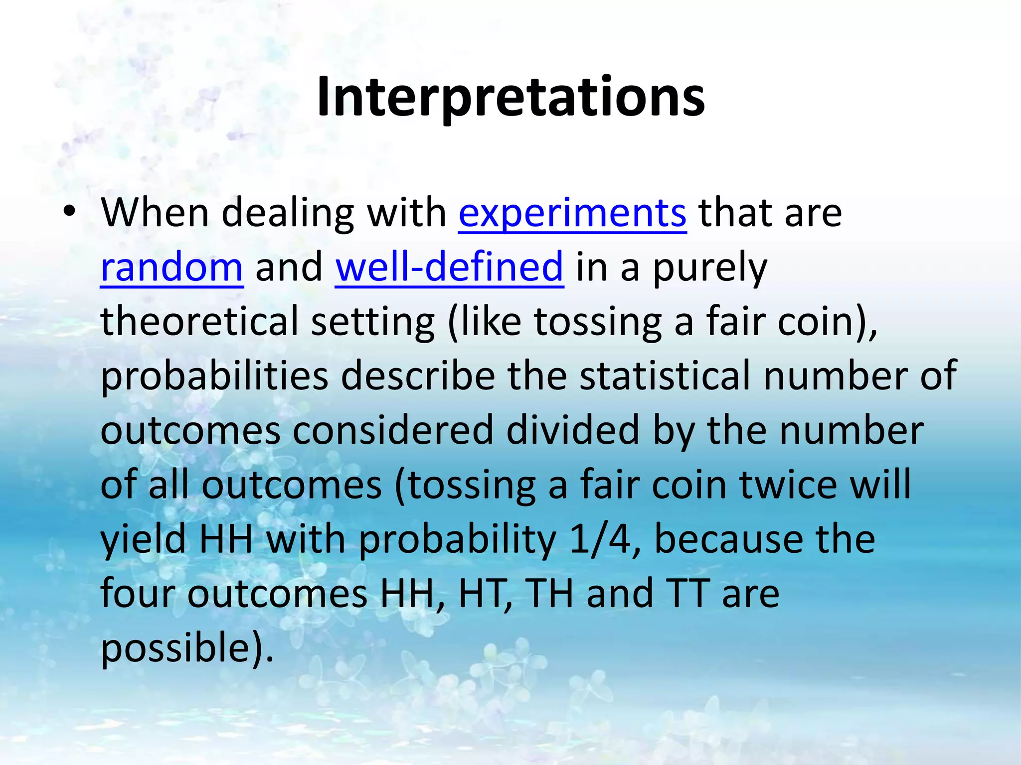 Interpretations
• When dealing with experiments that are
random and well-defined in a purely
theoretical setting (like tossing a fair coin),
probabilities describe the statistical number of
outcomes considered divided by the number
of all outcomes (tossing a fair coin twice will
yield HH with probability 1/4, because the
four outcomes HH, HT, TH and TT are
possible).
 