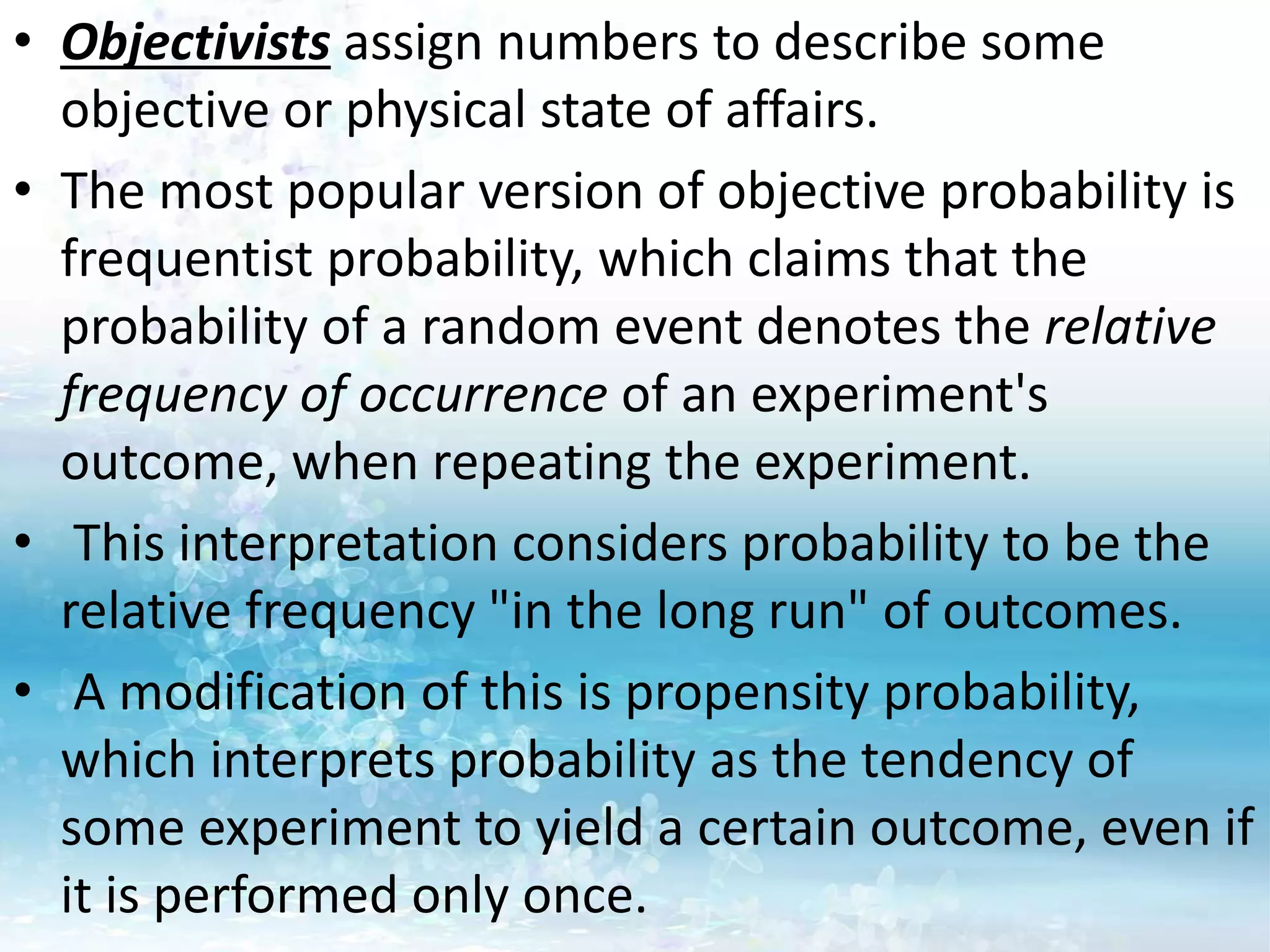 • Objectivists assign numbers to describe some
objective or physical state of affairs.
• The most popular version of objective probability is
frequentist probability, which claims that the
probability of a random event denotes the relative
frequency of occurrence of an experiment's
outcome, when repeating the experiment.
• This interpretation considers probability to be the
relative frequency "in the long run" of outcomes.
• A modification of this is propensity probability,
which interprets probability as the tendency of
some experiment to yield a certain outcome, even if
it is performed only once.
 