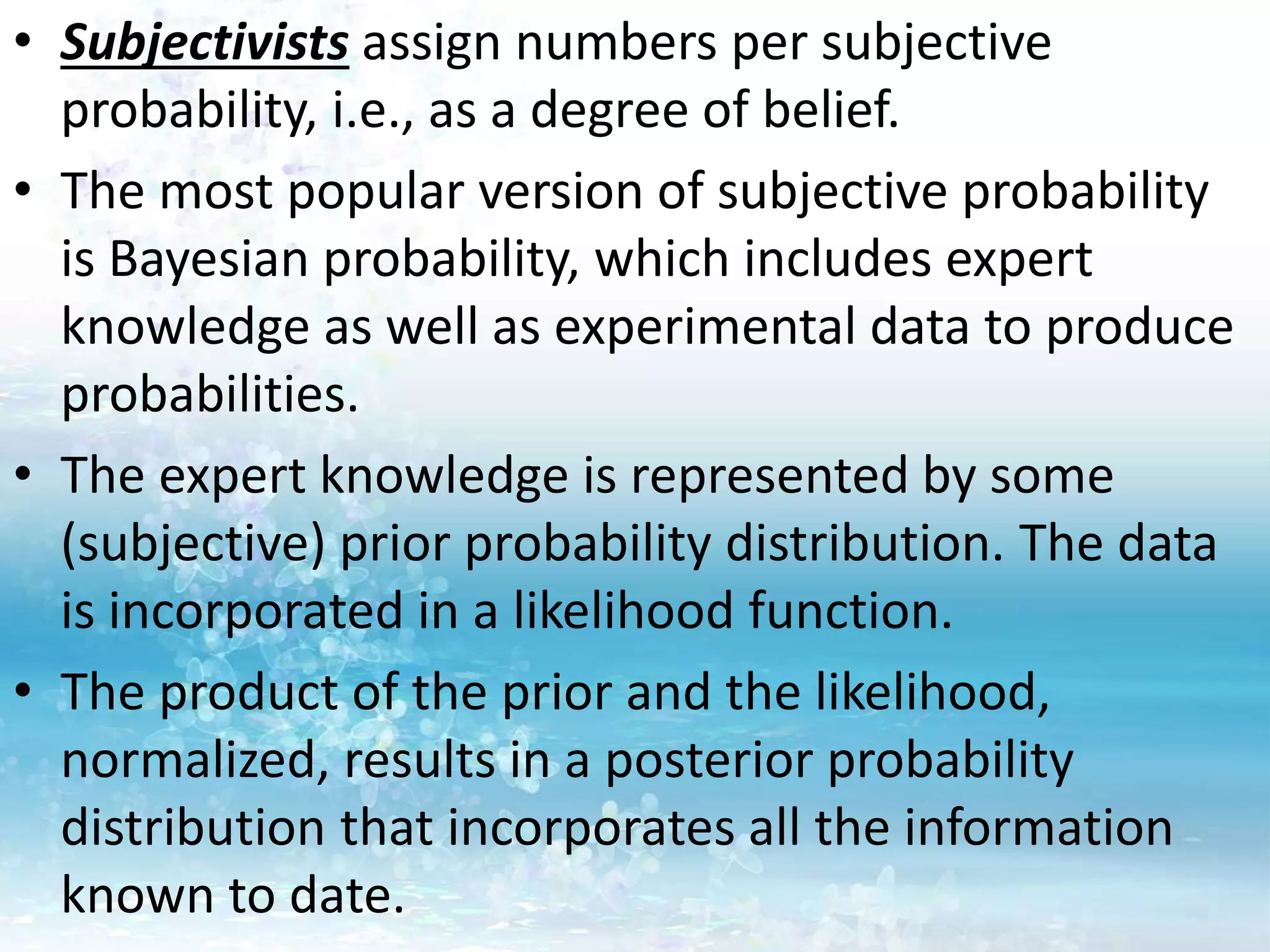 • Subjectivists assign numbers per subjective
probability, i.e., as a degree of belief.
• The most popular version of subjective probability
is Bayesian probability, which includes expert
knowledge as well as experimental data to produce
probabilities.
• The expert knowledge is represented by some
(subjective) prior probability distribution. The data
is incorporated in a likelihood function.
• The product of the prior and the likelihood,
normalized, results in a posterior probability
distribution that incorporates all the information
known to date.
 