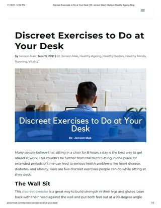 11/15/21, 12:38 PM Discreet Exercises to Do at Your Desk | Dr. Jenson Mak | Vitality & Healthy Ageing Blog
jensonmak.com/discreet-exercises-to-do-at-your-desk/ 1/3
Discreet Exercises to Do at
Your Desk
by Jenson Mak | Nov 15, 2021 | Dr. Jenson Mak, Healthy Ageing, Healthy Bodies, Healthy Minds,
Running, Vitality
Many people believe that sitting in a chair for 8 hours a day is the best way to get
ahead at work. This couldn’t be further from the truth! Sitting in one place for
extended periods of time can lead to serious health problems like heart disease,
diabetes, and obesity. Here are five discreet exercises people can do while sitting at
their desk:
The Wall Sit
This discreet exercise is a great way to build strength in their legs and glutes. Lean
back with their head against the wall and put both feet out at a 90-degree angle
a
a
 