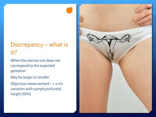 Discrepancy – what is
it?
When the uterine size does not
correspond to the expected
gestation
May be larger or smaller
Objective measurement - > 2 cm
variation with symphysiofundal
height (SFH)
 