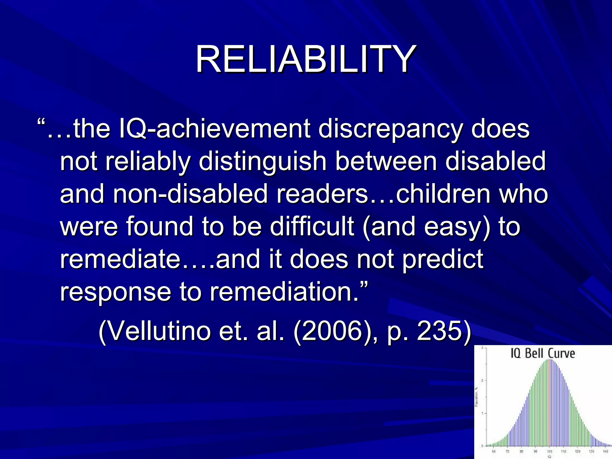 RELIABILITYRELIABILITY
“…“…the IQ-achievement discrepancy doesthe IQ-achievement discrepancy does
not reliably distinguish between disablednot reliably distinguish between disabled
and non-disabled readers…children whoand non-disabled readers…children who
were found to be difficult (and easy) towere found to be difficult (and easy) to
remediate….and it does not predictremediate….and it does not predict
response to remediation.”response to remediation.”
(Vellutino et. al. (2006), p. 235)(Vellutino et. al. (2006), p. 235)
 