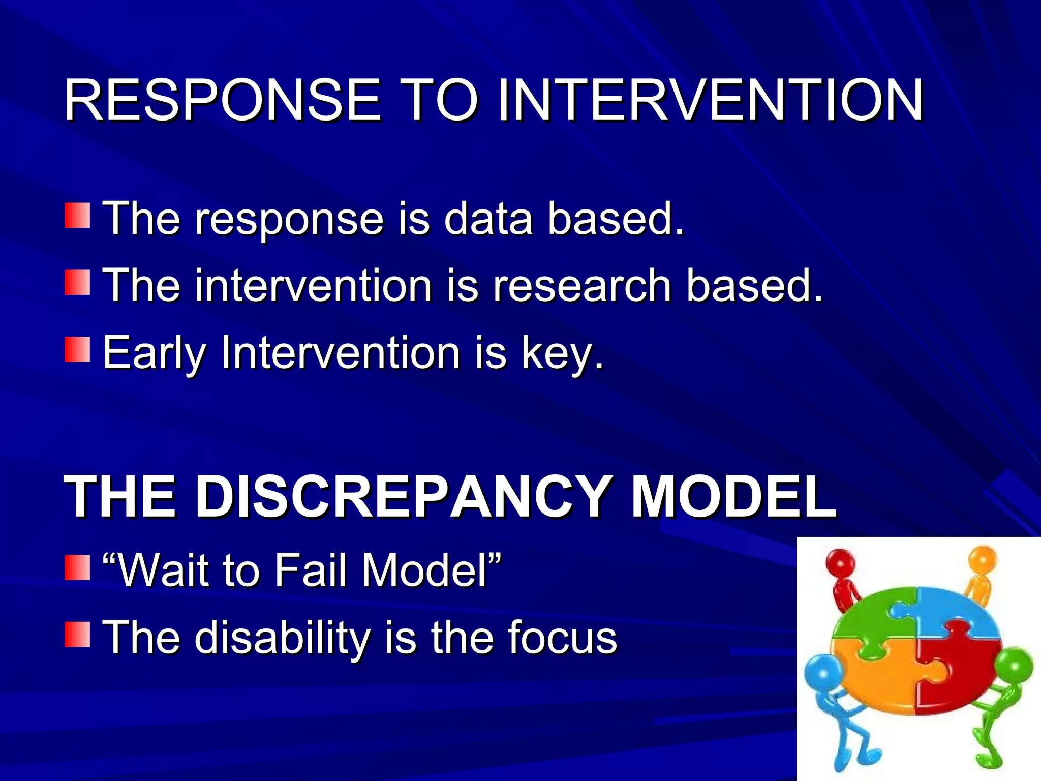 RESPONSE TO INTERVENTIONRESPONSE TO INTERVENTION
The response is data based.The response is data based.
The intervention is research based.The intervention is research based.
Early Intervention is key.Early Intervention is key.
THE DISCREPANCY MODELTHE DISCREPANCY MODEL
““Wait to Fail Model”Wait to Fail Model”
The disability is the focusThe disability is the focus
 