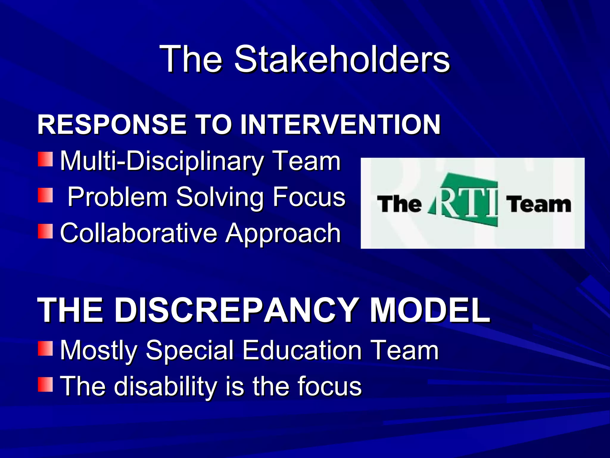 The StakeholdersThe Stakeholders
RESPONSE TO INTERVENTIONRESPONSE TO INTERVENTION
Multi-Disciplinary TeamMulti-Disciplinary Team
Problem Solving FocusProblem Solving Focus
Collaborative ApproachCollaborative Approach
THE DISCREPANCY MODELTHE DISCREPANCY MODEL
Mostly Special Education TeamMostly Special Education Team
The disability is the focusThe disability is the focus
 