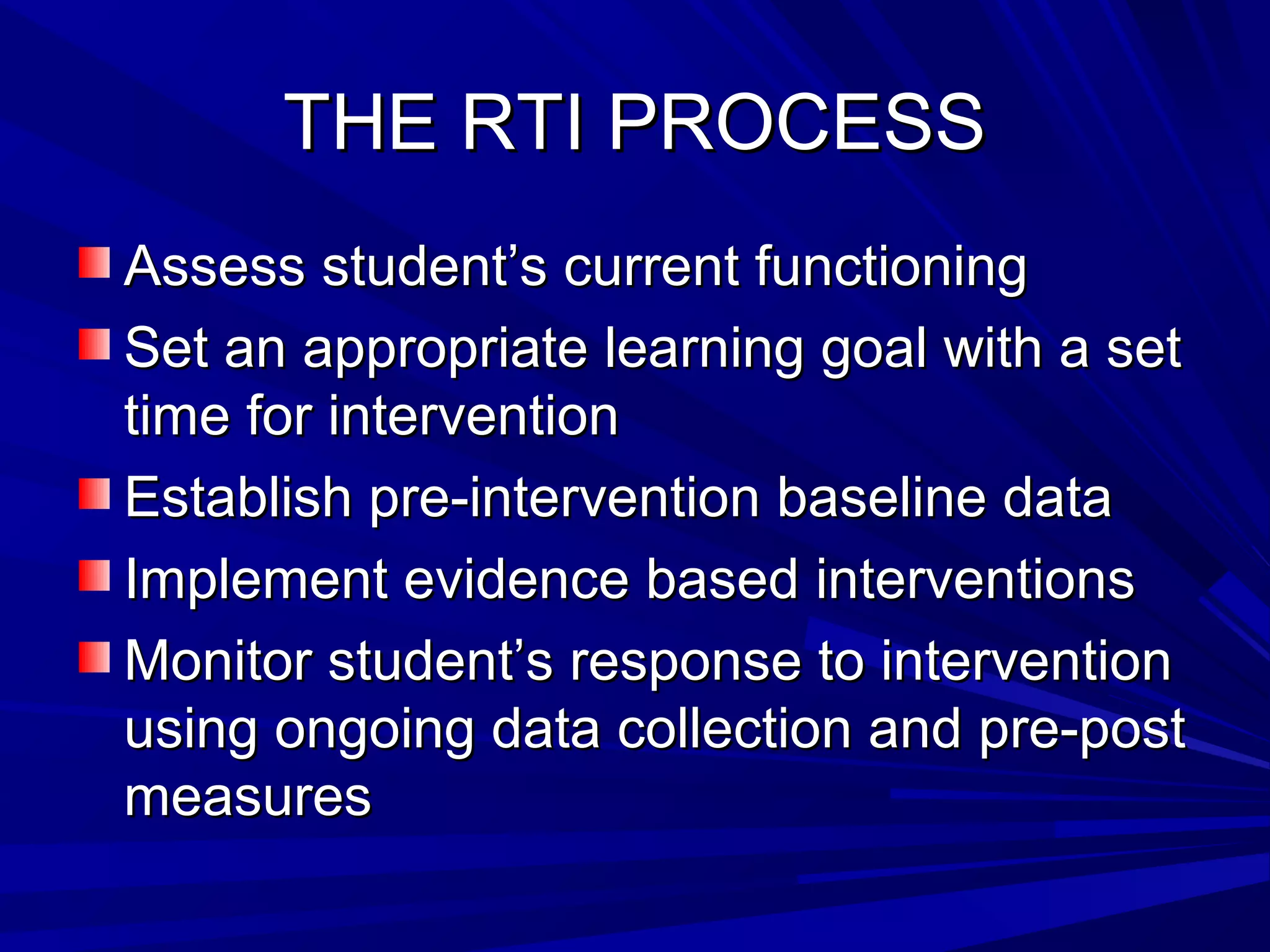 THE RTI PROCESSTHE RTI PROCESS
Assess student’s current functioningAssess student’s current functioning
Set an appropriate learning goal with a setSet an appropriate learning goal with a set
time for interventiontime for intervention
Establish pre-intervention baseline dataEstablish pre-intervention baseline data
Implement evidence based interventionsImplement evidence based interventions
Monitor student’s response to interventionMonitor student’s response to intervention
using ongoing data collection and pre-postusing ongoing data collection and pre-post
measuresmeasures
 