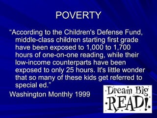 POVERTYPOVERTY
““According to the Children's Defense Fund,According to the Children's Defense Fund,
middle-class children starting first grademiddle-class children starting first grade
have been exposed to 1,000 to 1,700have been exposed to 1,000 to 1,700
hours of one-on-one reading, while theirhours of one-on-one reading, while their
low-income counterparts have beenlow-income counterparts have been
exposed to only 25 hours. It's little wonderexposed to only 25 hours. It's little wonder
that so many of these kids get referred tothat so many of these kids get referred to
special ed.”special ed.”
Washington Monthly 1999Washington Monthly 1999
 
