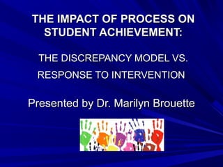 THE IMPACT OF PROCESS ONTHE IMPACT OF PROCESS ON
STUDENT ACHIEVEMENT:STUDENT ACHIEVEMENT:
THE DISCREPANCY MODEL VS.THE DISCREPANCY MODEL VS.
RESPONSE TO INTERVENTIONRESPONSE TO INTERVENTION
Presented by Dr. Marilyn BrouettePresented by Dr. Marilyn Brouette
 