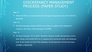 Step 11:
 When the DCFs are returned, the Data Manager changes the status of the DCF into
RECEIVED
Step 12:
 The Data Manager handles all DCFs and makes an update in the database if
necessary. The status will be changed to CLOSED
Step 13:
 The Data Manager will run Batch Validation Sessions, handle discrepancies, review
data listings, and handle DCFs on an ongoing basis, during the study until database
lock. At the moment of lock of the database, all discrepancies will have the status
CLOSED or RESOLVED
DISCREPANCY MANAGEMENT
PROCESS (PAPER STUDY)
38
 