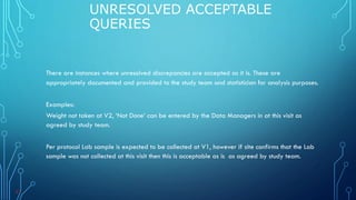 There are instances where unresolved discrepancies are accepted as it is. These are
appropriately documented and provided to the study team and statistician for analysis purposes.
Examples:
Weight not taken at V2, ‘Not Done’ can be entered by the Data Managers in at this visit as
agreed by study team.
Per protocol Lab sample is expected to be collected at V1, however if site confirms that the Lab
sample was not collected at this visit then this is acceptable as is as agreed by study team.
UNRESOLVED ACCEPTABLE
QUERIES
43
 