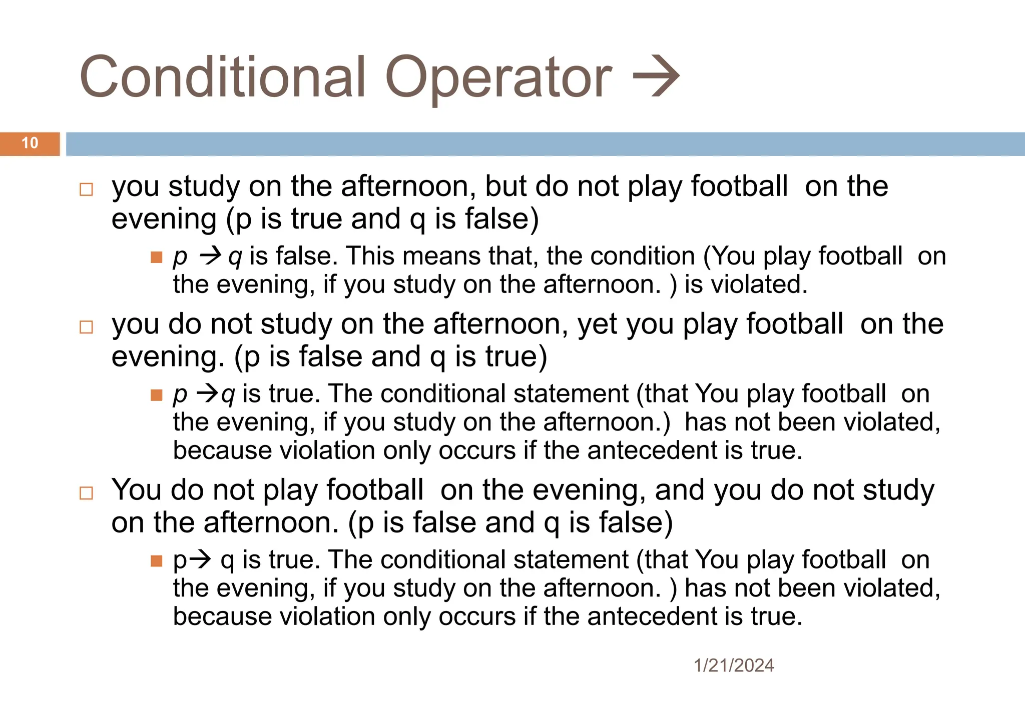 Conditional Operator 
 you study on the afternoon, but do not play football on the
evening (p is true and q is false)
 p  q is false. This means that, the condition (You play football on
the evening, if you study on the afternoon. ) is violated.
 you do not study on the afternoon, yet you play football on the
evening. (p is false and q is true)
 p q is true. The conditional statement (that You play football on
the evening, if you study on the afternoon.) has not been violated,
because violation only occurs if the antecedent is true.
 You do not play football on the evening, and you do not study
on the afternoon. (p is false and q is false)
 p q is true. The conditional statement (that You play football on
the evening, if you study on the afternoon. ) has not been violated,
because violation only occurs if the antecedent is true.
1/21/2024
10
 