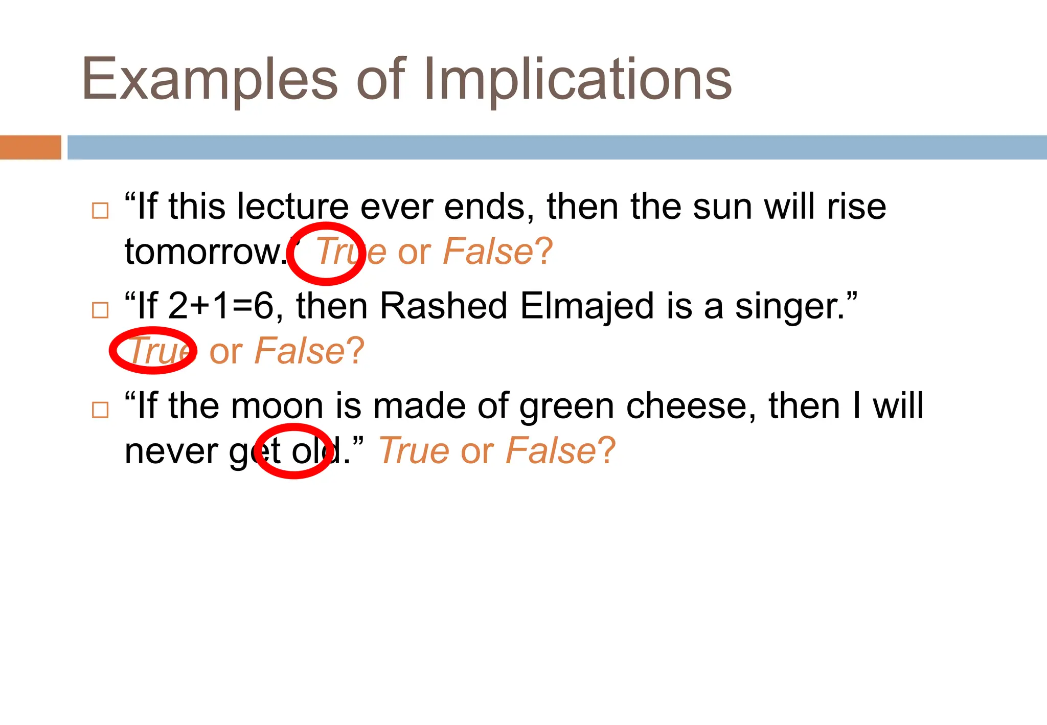 Examples of Implications
 “If this lecture ever ends, then the sun will rise
tomorrow.” True or False?
 “If 2+1=6, then Rashed Elmajed is a singer.”
True or False?
 “If the moon is made of green cheese, then I will
never get old.” True or False?
Topic #1.0 – Propositional Logic: Operators
 