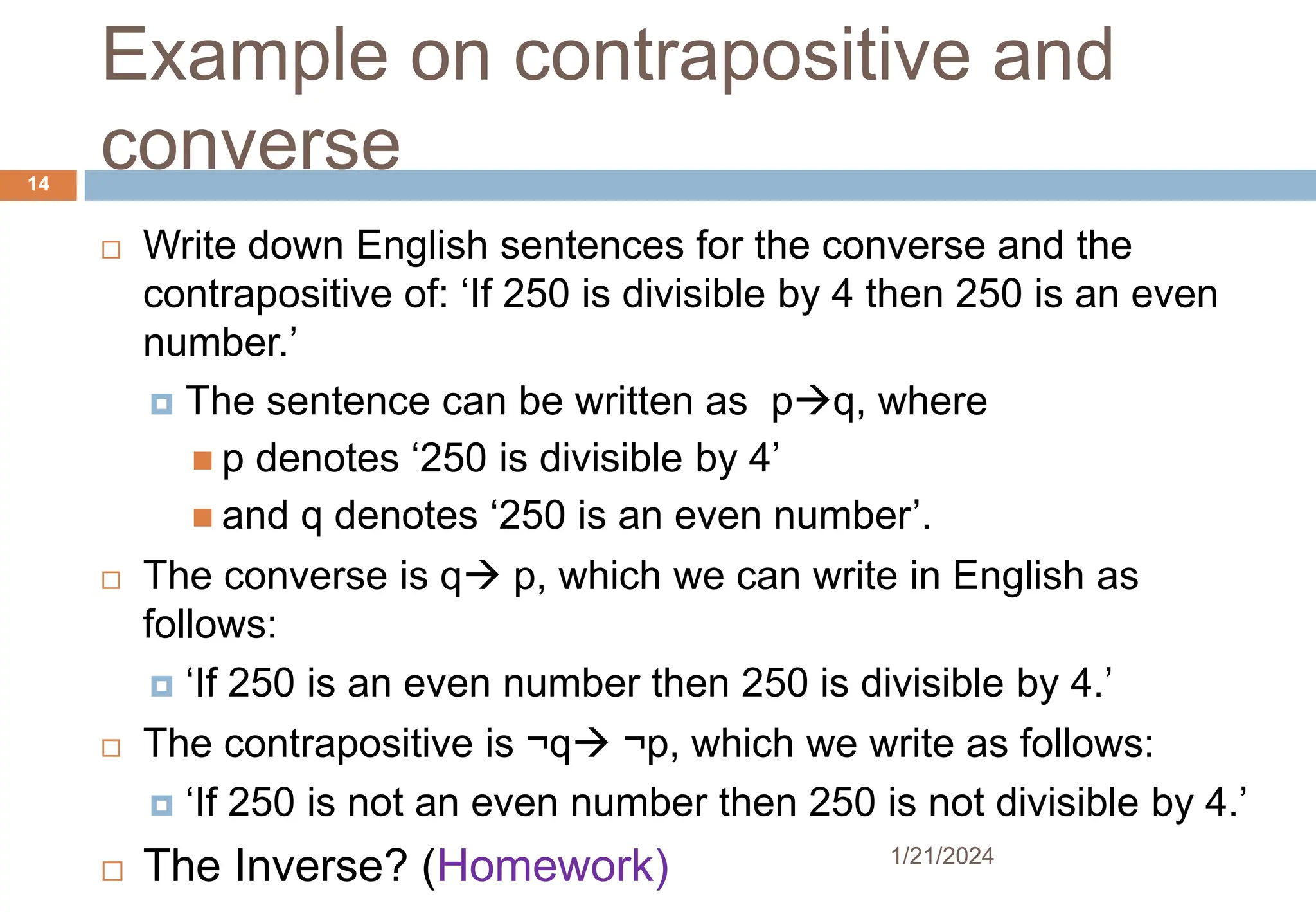 Example on contrapositive and
converse
 Write down English sentences for the converse and the
contrapositive of: ‘If 250 is divisible by 4 then 250 is an even
number.’
 The sentence can be written as pq, where
 p denotes ‘250 is divisible by 4’
 and q denotes ‘250 is an even number’.
 The converse is q p, which we can write in English as
follows:
 ‘If 250 is an even number then 250 is divisible by 4.’
 The contrapositive is ¬q ¬p, which we write as follows:
 ‘If 250 is not an even number then 250 is not divisible by 4.’
 The Inverse? (Homework) 1/21/2024
14
 