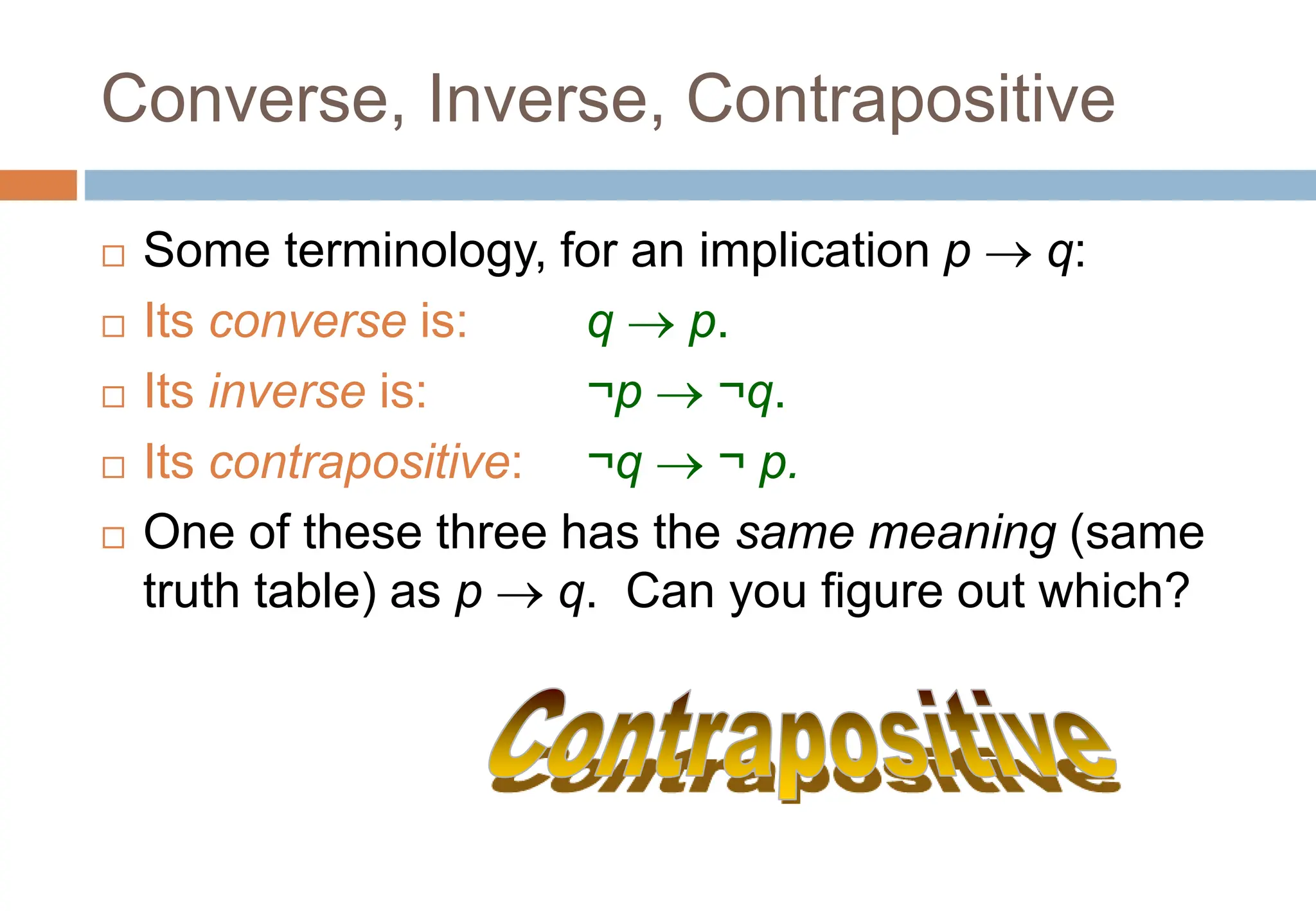 Converse, Inverse, Contrapositive
 Some terminology, for an implication p  q:
 Its converse is: q  p.
 Its inverse is: ¬p  ¬q.
 Its contrapositive: ¬q  ¬ p.
 One of these three has the same meaning (same
truth table) as p  q. Can you figure out which?
Topic #1.0 – Propositional Logic: Operators
 