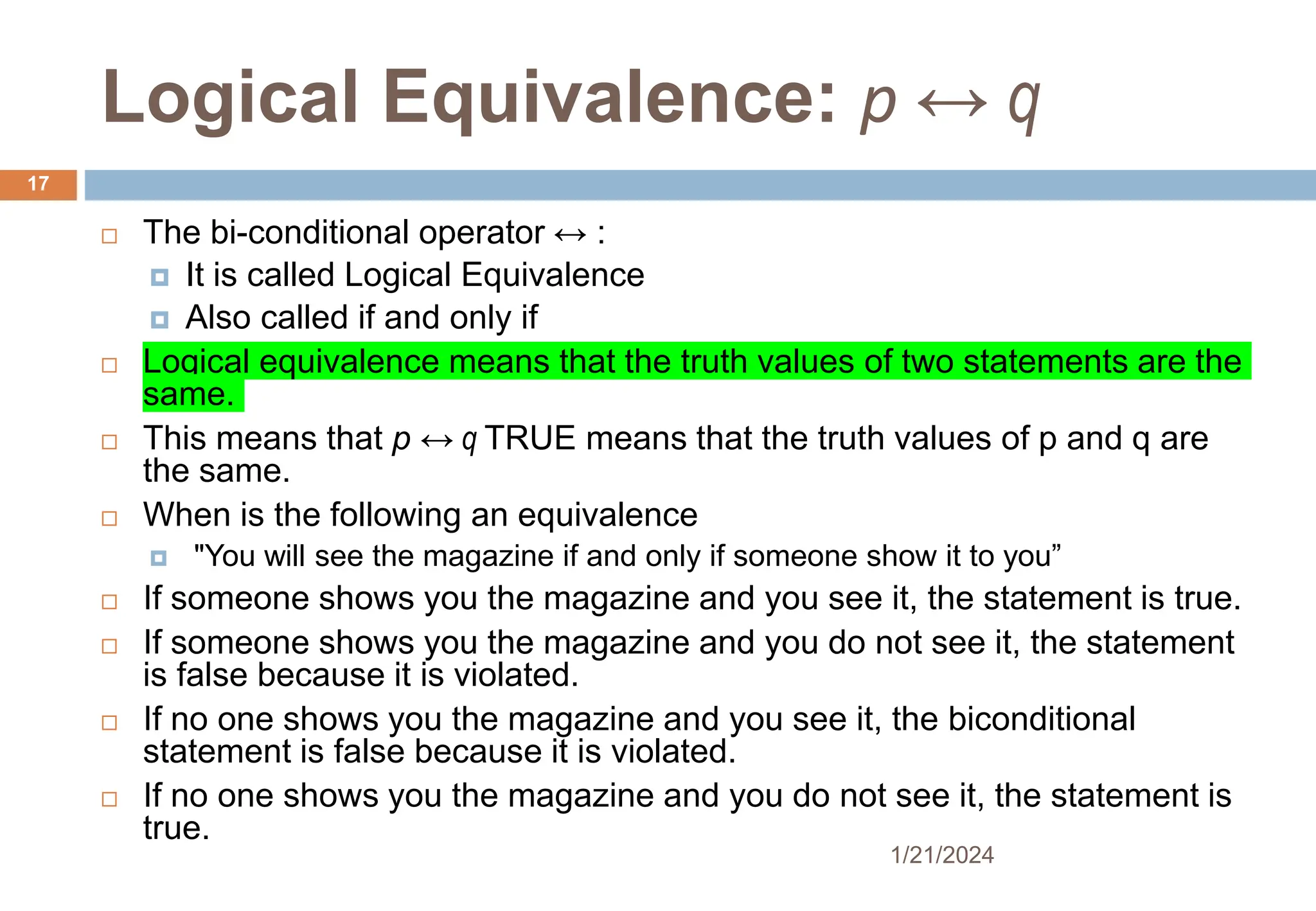 Logical Equivalence: p ↔ q
 The bi-conditional operator ↔ :
 It is called Logical Equivalence
 Also called if and only if
 Logical equivalence means that the truth values of two statements are the
same.
 This means that p ↔ q TRUE means that the truth values of p and q are
the same.
 When is the following an equivalence
 "You will see the magazine if and only if someone show it to you”
 If someone shows you the magazine and you see it, the statement is true.
 If someone shows you the magazine and you do not see it, the statement
is false because it is violated.
 If no one shows you the magazine and you see it, the biconditional
statement is false because it is violated.
 If no one shows you the magazine and you do not see it, the statement is
true.
1/21/2024
17
 