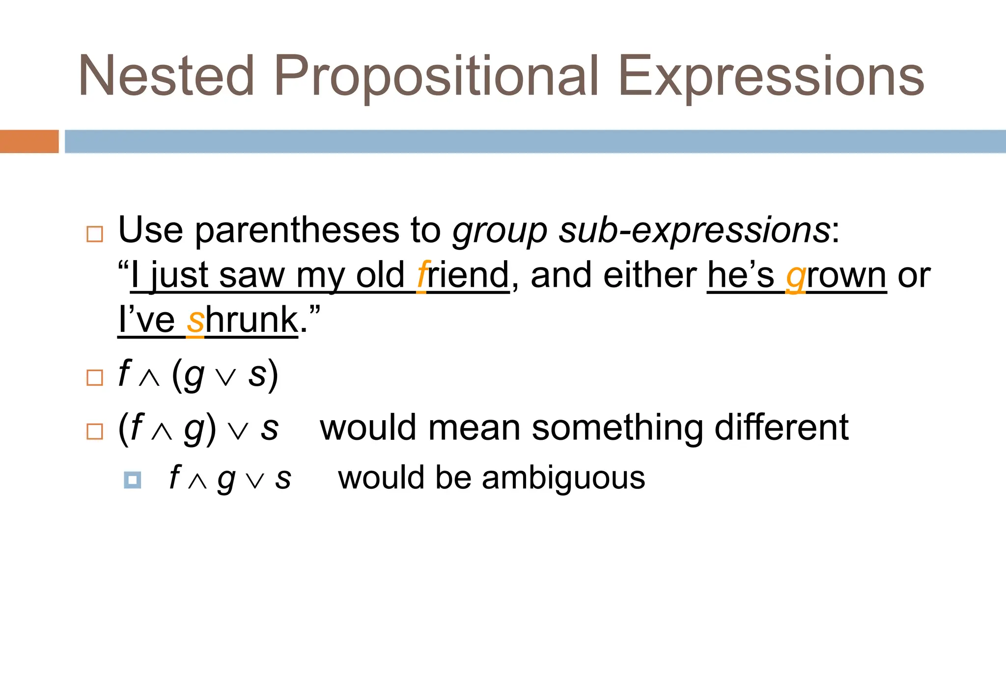 Nested Propositional Expressions
 Use parentheses to group sub-expressions:
“I just saw my old friend, and either he’s grown or
I’ve shrunk.”
 f  (g  s)
 (f  g)  s would mean something different
 f  g  s would be ambiguous
Topic #1.0 – Propositional Logic: Operators
 