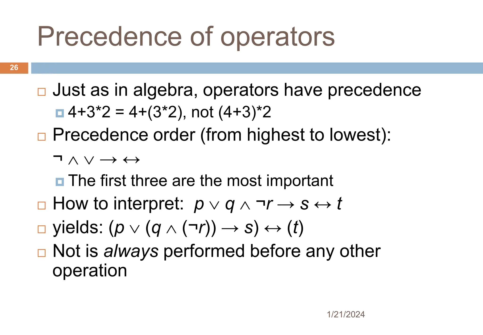 Precedence of operators
 Just as in algebra, operators have precedence
 4+3*2 = 4+(3*2), not (4+3)*2
 Precedence order (from highest to lowest):
¬   → ↔
 The first three are the most important
 How to interpret: p  q  ¬r → s ↔ t
 yields: (p  (q  (¬r)) → s) ↔ (t)
 Not is always performed before any other
operation
1/21/2024
26
 