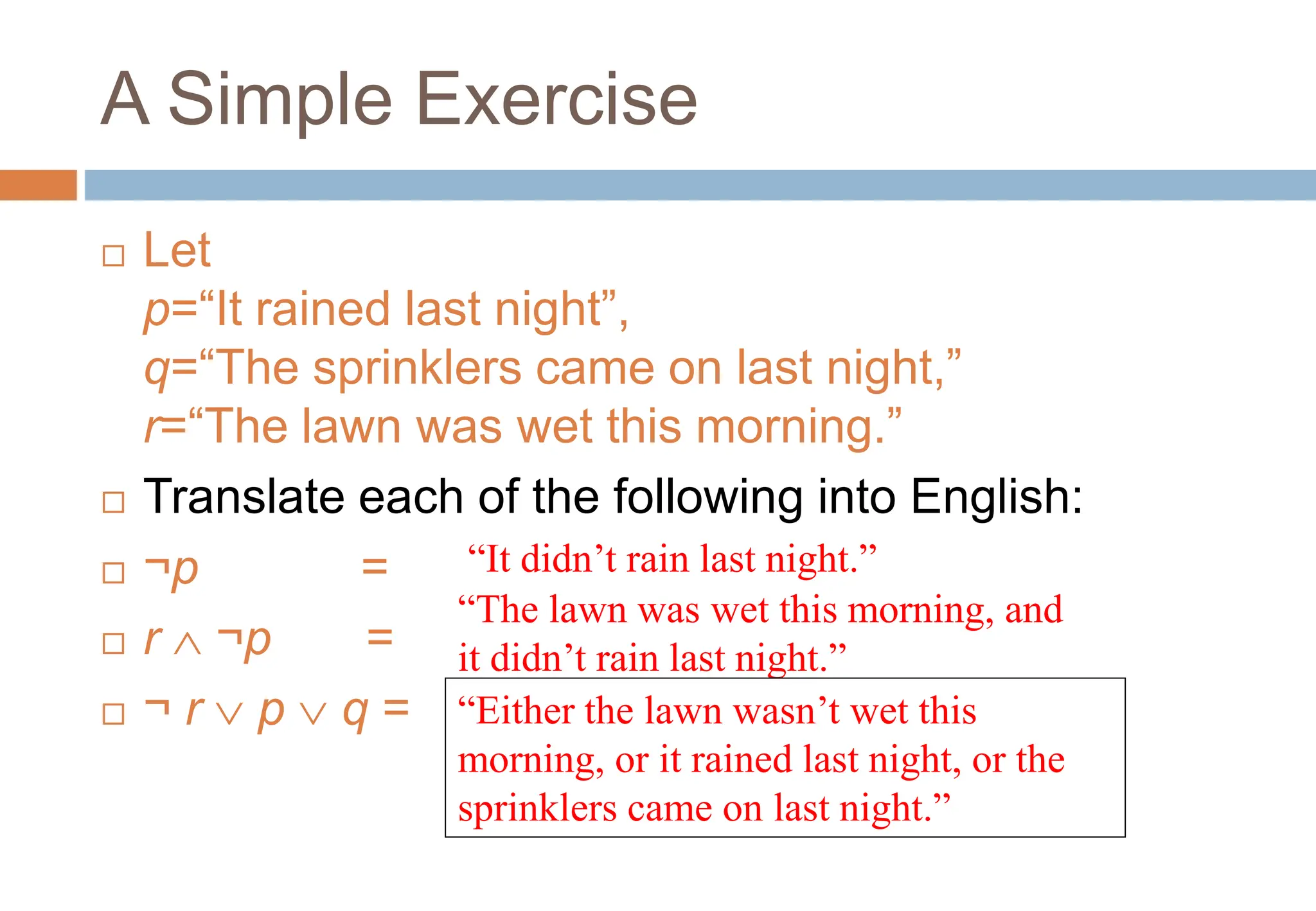 A Simple Exercise
 Let
p=“It rained last night”,
q=“The sprinklers came on last night,”
r=“The lawn was wet this morning.”
 Translate each of the following into English:
 ¬p =
 r  ¬p =
 ¬ r  p  q =
“It didn’t rain last night.”
“The lawn was wet this morning, and
it didn’t rain last night.”
“Either the lawn wasn’t wet this
morning, or it rained last night, or the
sprinklers came on last night.”
Topic #1.0 – Propositional Logic: Operators
 