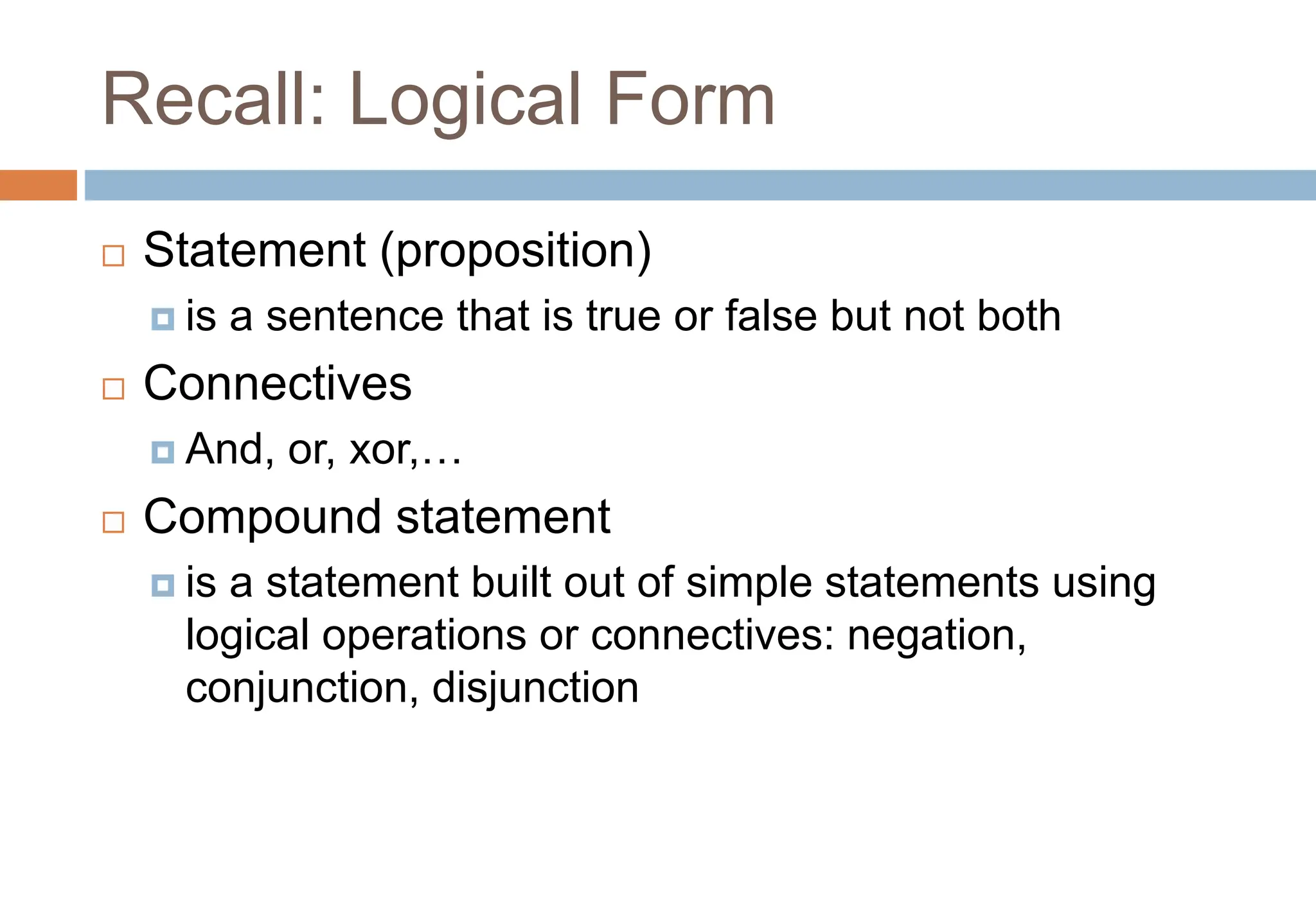 Recall: Logical Form
 Statement (proposition)
 is a sentence that is true or false but not both
 Connectives
 And, or, xor,…
 Compound statement
 is a statement built out of simple statements using
logical operations or connectives: negation,
conjunction, disjunction
 