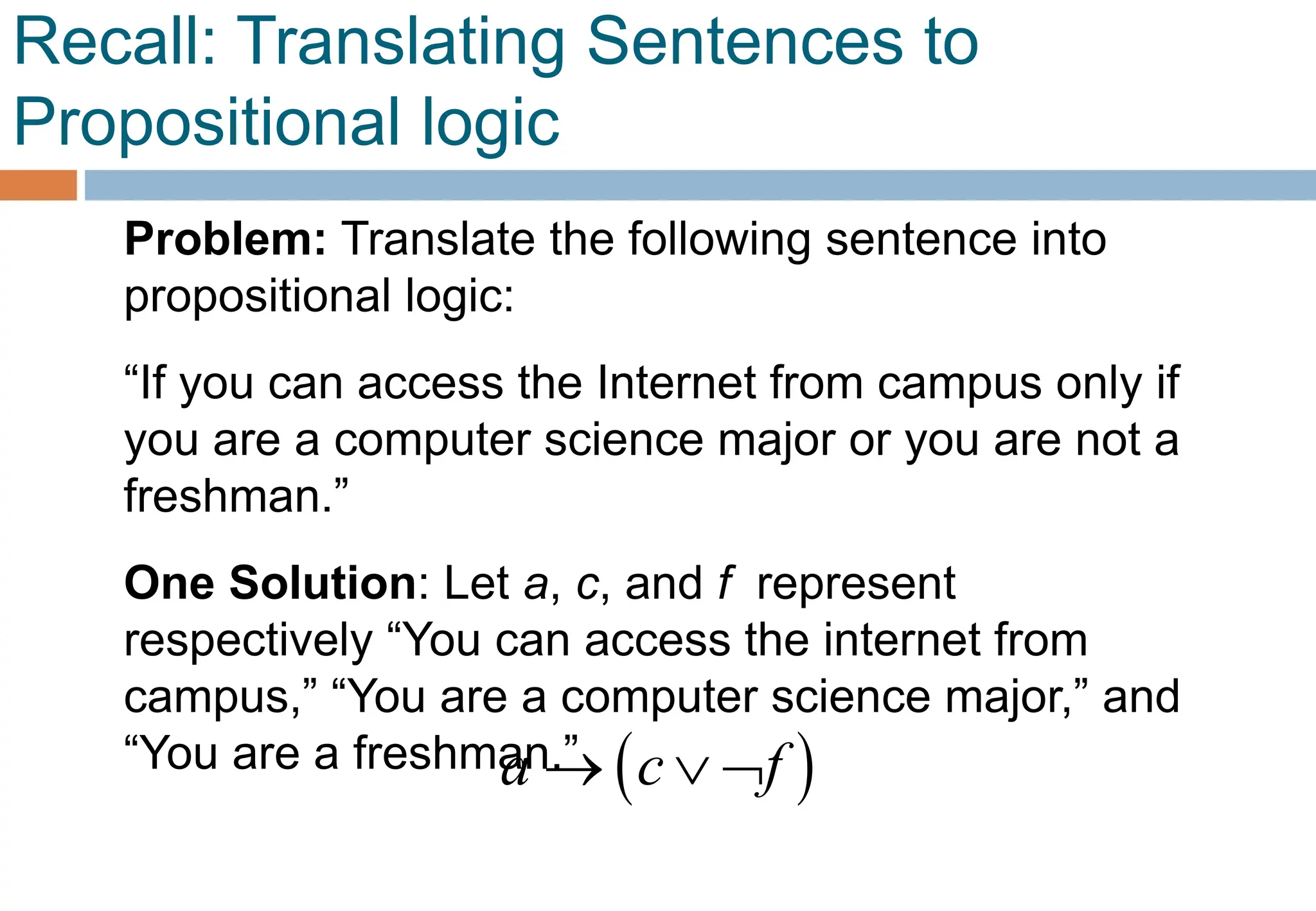 Recall: Translating Sentences to
Propositional logic
Problem: Translate the following sentence into
propositional logic:
“If you can access the Internet from campus only if
you are a computer science major or you are not a
freshman.”
One Solution: Let a, c, and f represent
respectively “You can access the internet from
campus,” “You are a computer science major,” and
“You are a freshman.”  
a c f
  
 