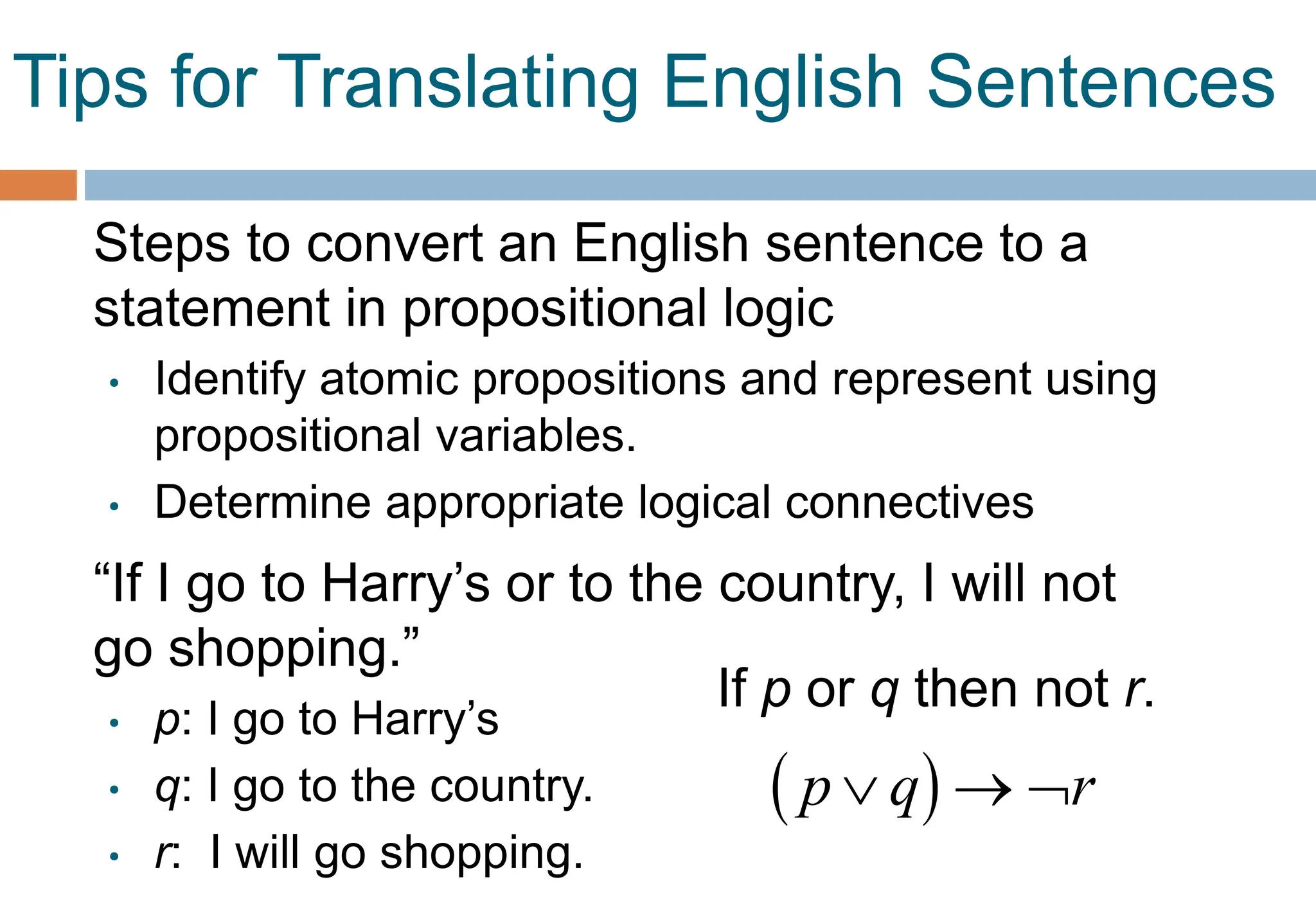Tips for Translating English Sentences
Steps to convert an English sentence to a
statement in propositional logic
• Identify atomic propositions and represent using
propositional variables.
• Determine appropriate logical connectives
“If I go to Harry’s or to the country, I will not
go shopping.”
• p: I go to Harry’s
• q: I go to the country.
• r: I will go shopping.
If p or q then not r.
 
p q r
  
 