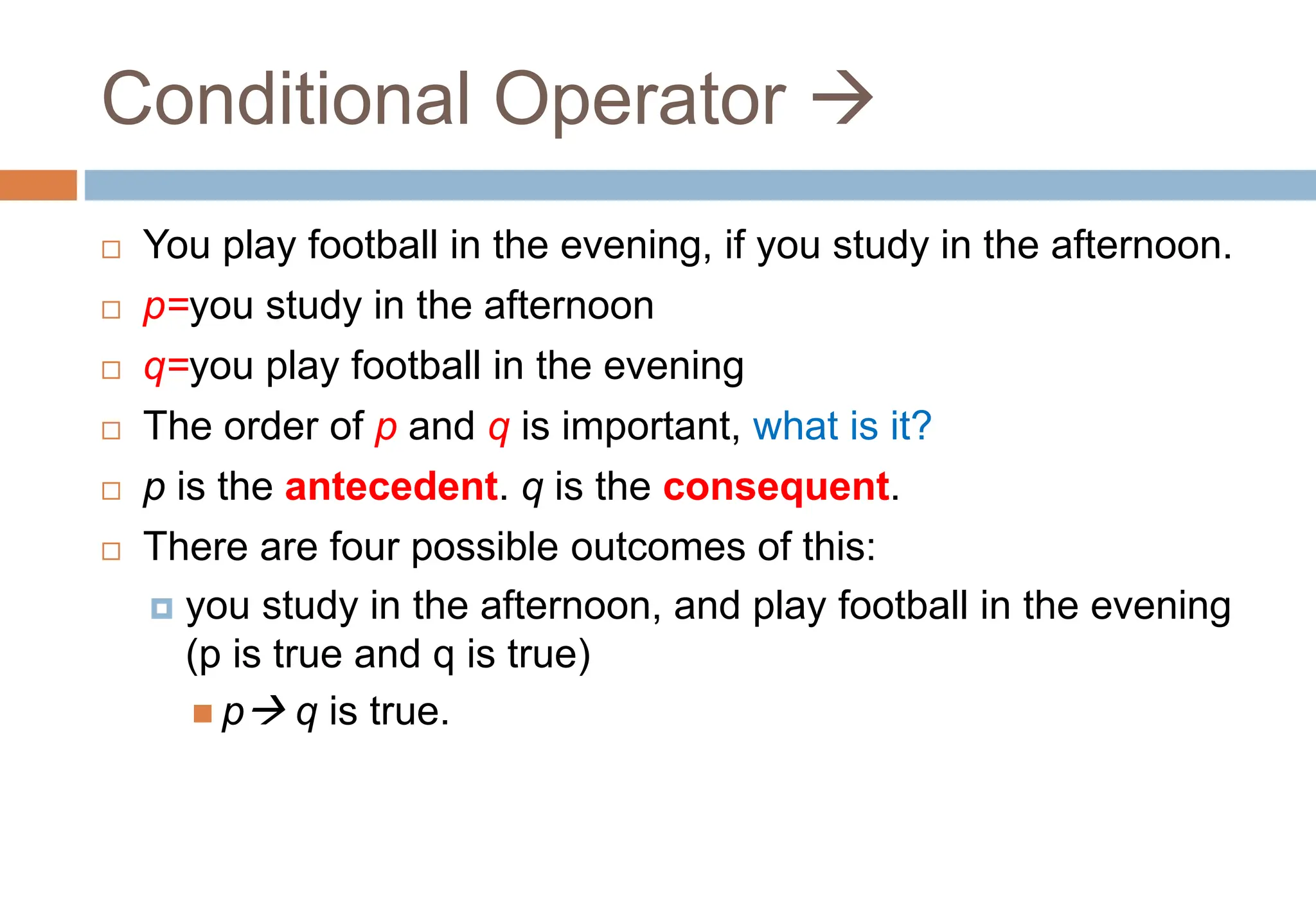 Conditional Operator 
 You play football in the evening, if you study in the afternoon.
 p=you study in the afternoon
 q=you play football in the evening
 The order of p and q is important, what is it?
 p is the antecedent. q is the consequent.
 There are four possible outcomes of this:
 you study in the afternoon, and play football in the evening
(p is true and q is true)
 p q is true.
 