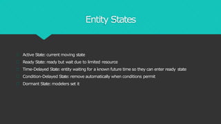 Entity States
Active State:current moving state
Ready State:ready but wait due to limited resource
Time-Delayed State:entity waiting for a known future time so they can enter ready state
Condition-Delayed State:remove automatically when conditions permit
Dormant State:modelers set it
 