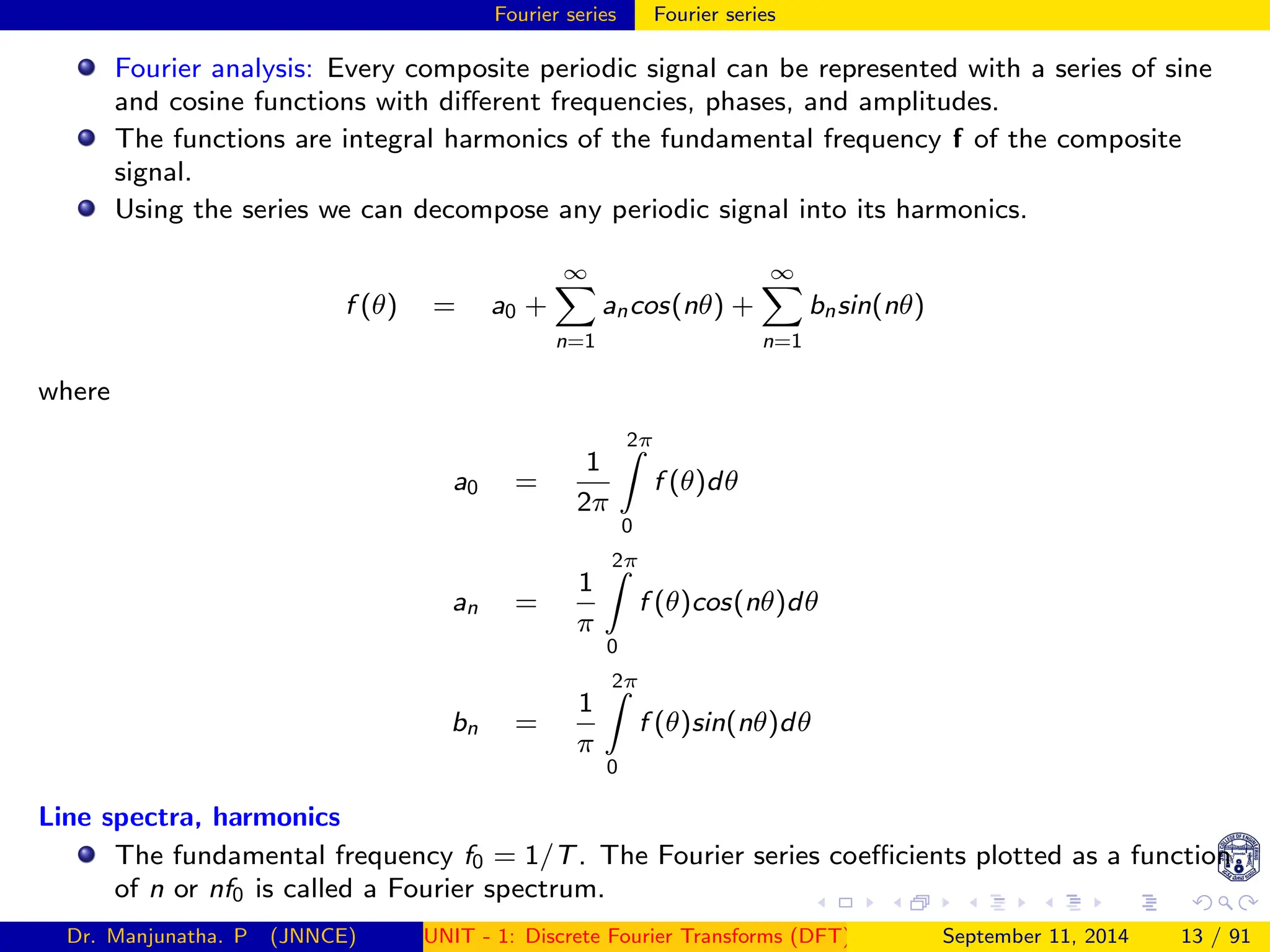 Fourier series Fourier series
Fourier analysis: Every composite periodic signal can be represented with a series of sine
and cosine functions with different frequencies, phases, and amplitudes.
The functions are integral harmonics of the fundamental frequency f of the composite
signal.
Using the series we can decompose any periodic signal into its harmonics.
f (θ) = a0 +
∞
X
n=1
ancos(nθ) +
∞
X
n=1
bnsin(nθ)
where
a0 =
1
2π
2π
Z
0
f (θ)dθ
an =
1
π
2π
Z
0
f (θ)cos(nθ)dθ
bn =
1
π
2π
Z
0
f (θ)sin(nθ)dθ
Line spectra, harmonics
The fundamental frequency f0 = 1/T. The Fourier series coefficients plotted as a function
of n or nf0 is called a Fourier spectrum.
Dr. Manjunatha. P (JNNCE) UNIT - 1: Discrete Fourier Transforms (DFT)[1, 2, 3, 4, 5]
September 11, 2014 13 / 91
 