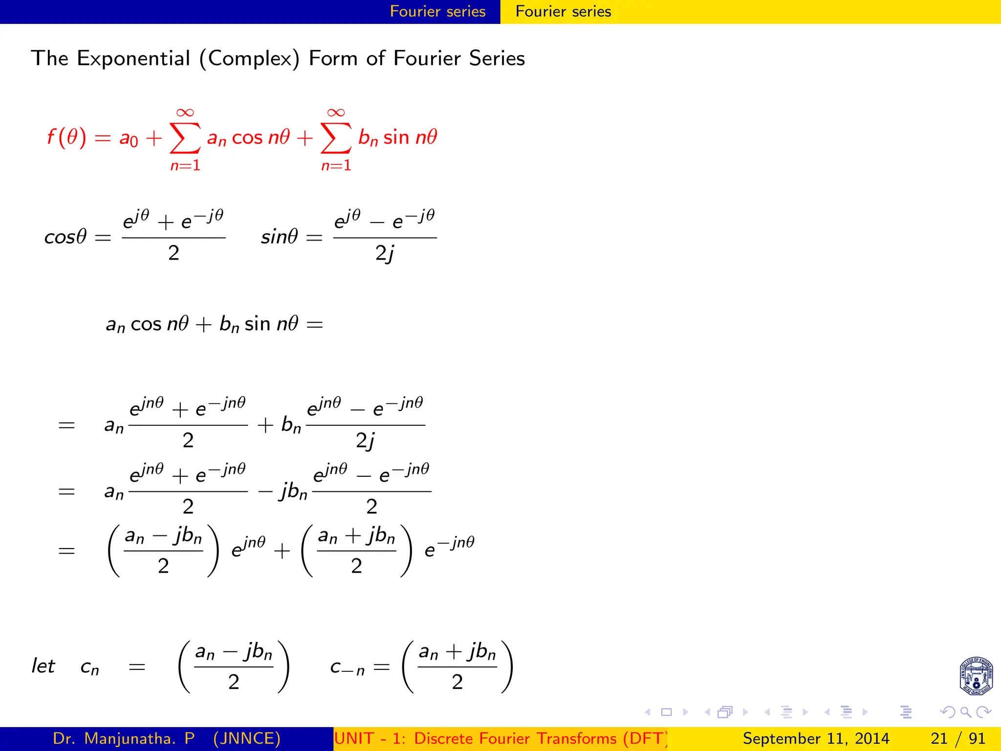 Fourier series Fourier series
The Exponential (Complex) Form of Fourier Series
f (θ) = a0 +
∞
X
n=1
an cos nθ +
∞
X
n=1
bn sin nθ
cosθ =
ejθ + e−jθ
2
sinθ =
ejθ − e−jθ
2j
an cos nθ + bn sin nθ =
= an
ejnθ + e−jnθ
2
+ bn
ejnθ − e−jnθ
2j
= an
ejnθ + e−jnθ
2
− jbn
ejnθ − e−jnθ
2
=

an − jbn
2

ejnθ
+

an + jbn
2

e−jnθ
let cn =

an − jbn
2

c−n =

an + jbn
2

Dr. Manjunatha. P (JNNCE) UNIT - 1: Discrete Fourier Transforms (DFT)[1, 2, 3, 4, 5]
September 11, 2014 21 / 91
 