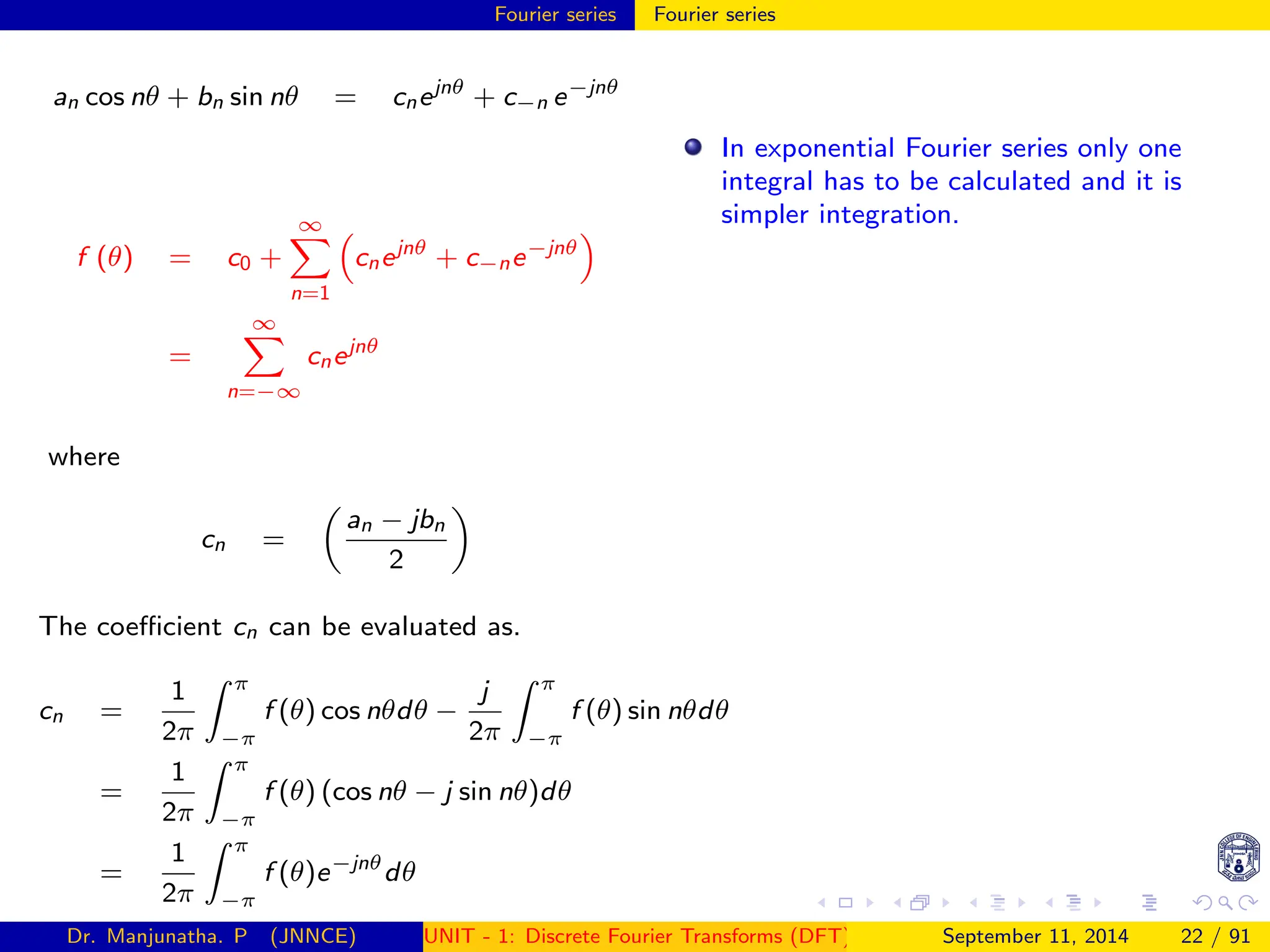 Fourier series Fourier series
an cos nθ + bn sin nθ = cnejnθ
+ c−n e−jnθ
f (θ) = c0 +
∞
X
n=1

cnejnθ
+ c−ne−jnθ

=
∞
X
n=−∞
cnejnθ
where
cn =

an − jbn
2

The coefficient cn can be evaluated as.
cn =
1
2π
Z π
−π
f (θ) cos nθdθ −
j
2π
Z π
−π
f (θ) sin nθdθ
=
1
2π
Z π
−π
f (θ) (cos nθ − j sin nθ)dθ
=
1
2π
Z π
−π
f (θ)e−jnθ
dθ
In exponential Fourier series only one
integral has to be calculated and it is
simpler integration.
Dr. Manjunatha. P (JNNCE) UNIT - 1: Discrete Fourier Transforms (DFT)[1, 2, 3, 4, 5]
September 11, 2014 22 / 91
 