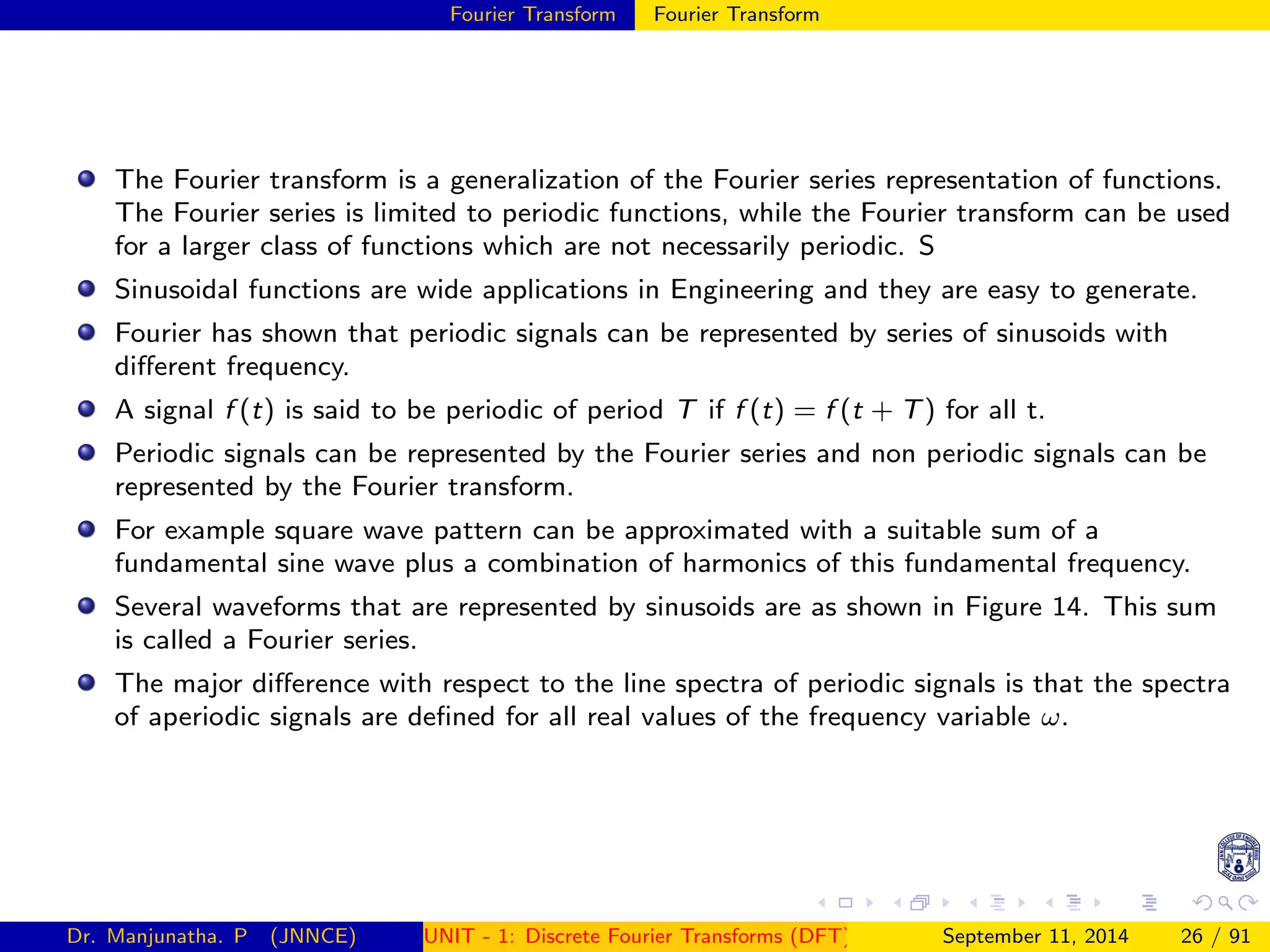 Fourier Transform Fourier Transform
The Fourier transform is a generalization of the Fourier series representation of functions.
The Fourier series is limited to periodic functions, while the Fourier transform can be used
for a larger class of functions which are not necessarily periodic. S
Sinusoidal functions are wide applications in Engineering and they are easy to generate.
Fourier has shown that periodic signals can be represented by series of sinusoids with
different frequency.
A signal f (t) is said to be periodic of period T if f (t) = f (t + T) for all t.
Periodic signals can be represented by the Fourier series and non periodic signals can be
represented by the Fourier transform.
For example square wave pattern can be approximated with a suitable sum of a
fundamental sine wave plus a combination of harmonics of this fundamental frequency.
Several waveforms that are represented by sinusoids are as shown in Figure 14. This sum
is called a Fourier series.
The major difference with respect to the line spectra of periodic signals is that the spectra
of aperiodic signals are defined for all real values of the frequency variable ω.
Dr. Manjunatha. P (JNNCE) UNIT - 1: Discrete Fourier Transforms (DFT)[1, 2, 3, 4, 5]
September 11, 2014 26 / 91
 