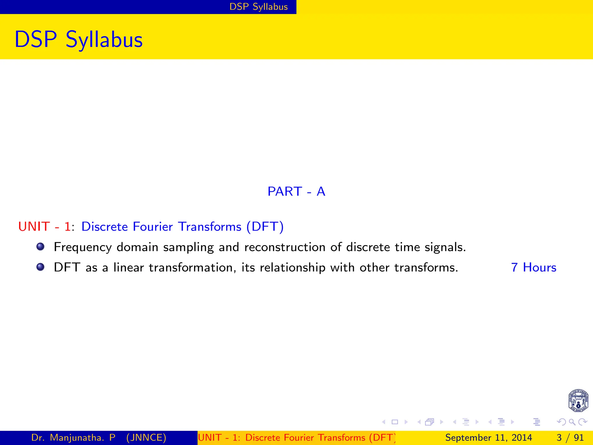 DSP Syllabus
DSP Syllabus
PART - A
UNIT - 1: Discrete Fourier Transforms (DFT)
Frequency domain sampling and reconstruction of discrete time signals.
DFT as a linear transformation, its relationship with other transforms. 7 Hours
Dr. Manjunatha. P (JNNCE) UNIT - 1: Discrete Fourier Transforms (DFT)[1, 2, 3, 4, 5]
September 11, 2014 3 / 91
 