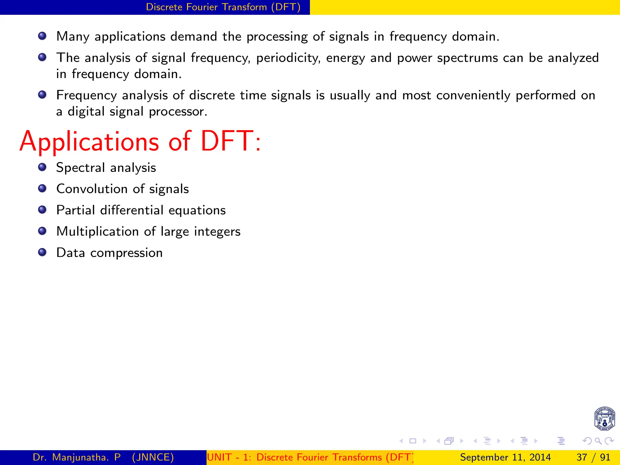 Discrete Fourier Transform (DFT)
Many applications demand the processing of signals in frequency domain.
The analysis of signal frequency, periodicity, energy and power spectrums can be analyzed
in frequency domain.
Frequency analysis of discrete time signals is usually and most conveniently performed on
a digital signal processor.
Applications of DFT:
Spectral analysis
Convolution of signals
Partial differential equations
Multiplication of large integers
Data compression
Dr. Manjunatha. P (JNNCE) UNIT - 1: Discrete Fourier Transforms (DFT)[1, 2, 3, 4, 5]
September 11, 2014 37 / 91
 