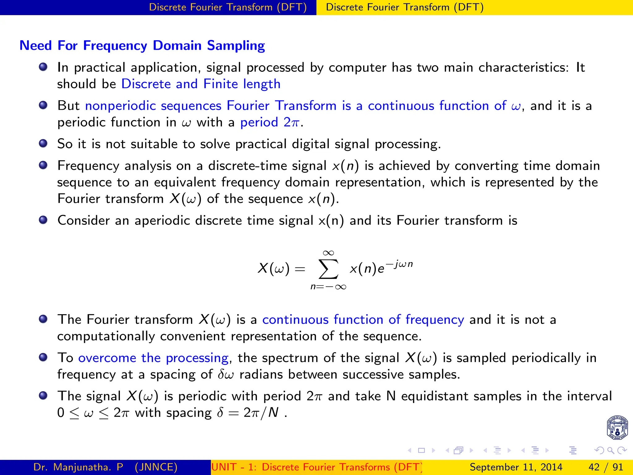 Discrete Fourier Transform (DFT) Discrete Fourier Transform (DFT)
Need For Frequency Domain Sampling
In practical application, signal processed by computer has two main characteristics: It
should be Discrete and Finite length
But nonperiodic sequences Fourier Transform is a continuous function of ω, and it is a
periodic function in ω with a period 2π.
So it is not suitable to solve practical digital signal processing.
Frequency analysis on a discrete-time signal x(n) is achieved by converting time domain
sequence to an equivalent frequency domain representation, which is represented by the
Fourier transform X(ω) of the sequence x(n).
Consider an aperiodic discrete time signal x(n) and its Fourier transform is
X(ω) =
∞
X
n=−∞
x(n)e−jωn
The Fourier transform X(ω) is a continuous function of frequency and it is not a
computationally convenient representation of the sequence.
To overcome the processing, the spectrum of the signal X(ω) is sampled periodically in
frequency at a spacing of δω radians between successive samples.
The signal X(ω) is periodic with period 2π and take N equidistant samples in the interval
0 ≤ ω ≤ 2π with spacing δ = 2π/N .
Dr. Manjunatha. P (JNNCE) UNIT - 1: Discrete Fourier Transforms (DFT)[1, 2, 3, 4, 5]
September 11, 2014 42 / 91
 