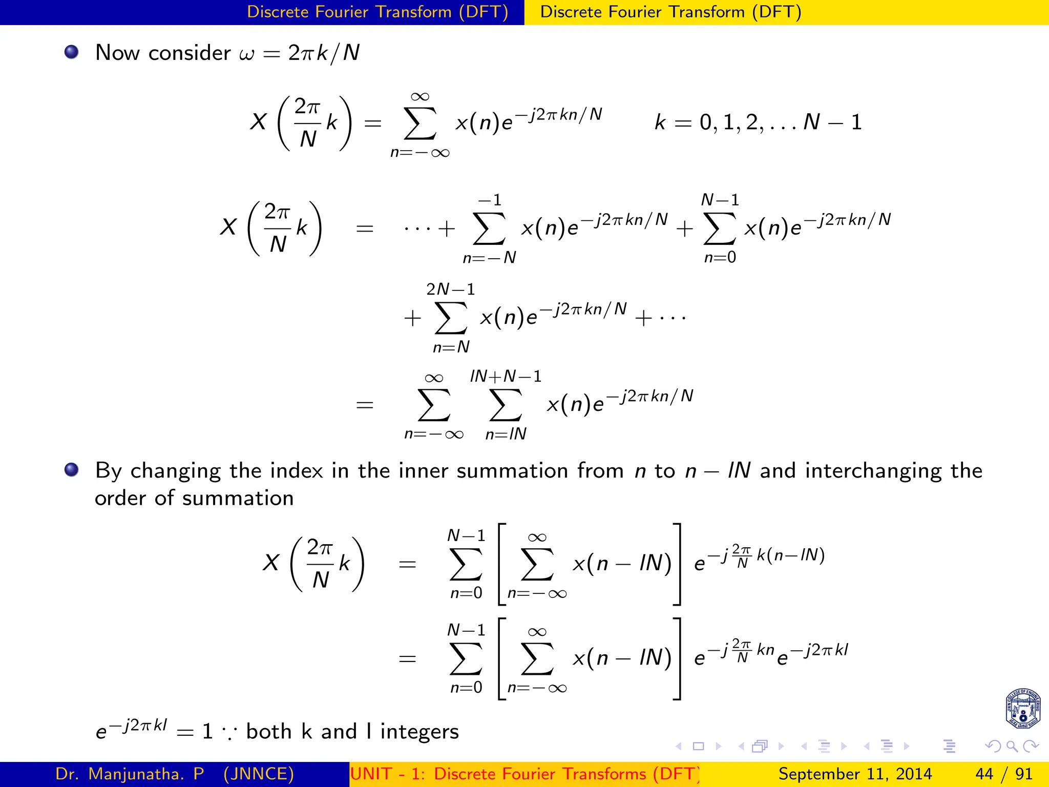 Discrete Fourier Transform (DFT) Discrete Fourier Transform (DFT)
Now consider ω = 2πk/N
X

2π
N
k

=
∞
X
n=−∞
x(n)e−j2πkn/N
k = 0, 1, 2, . . . N − 1
X

2π
N
k

= · · · +
−1
X
n=−N
x(n)e−j2πkn/N
+
N−1
X
n=0
x(n)e−j2πkn/N
+
2N−1
X
n=N
x(n)e−j2πkn/N
+ · · ·
=
∞
X
n=−∞
lN+N−1
X
n=lN
x(n)e−j2πkn/N
By changing the index in the inner summation from n to n − lN and interchanging the
order of summation
X

2π
N
k

=
N−1
X
n=0


∞
X
n=−∞
x(n − lN)

 e−j 2π
N
k(n−lN)
=
N−1
X
n=0


∞
X
n=−∞
x(n − lN)

 e−j 2π
N
kn
e−j2πkl
e−j2πkl = 1 ∵ both k and l integers
Dr. Manjunatha. P (JNNCE) UNIT - 1: Discrete Fourier Transforms (DFT)[1, 2, 3, 4, 5]
September 11, 2014 44 / 91
 