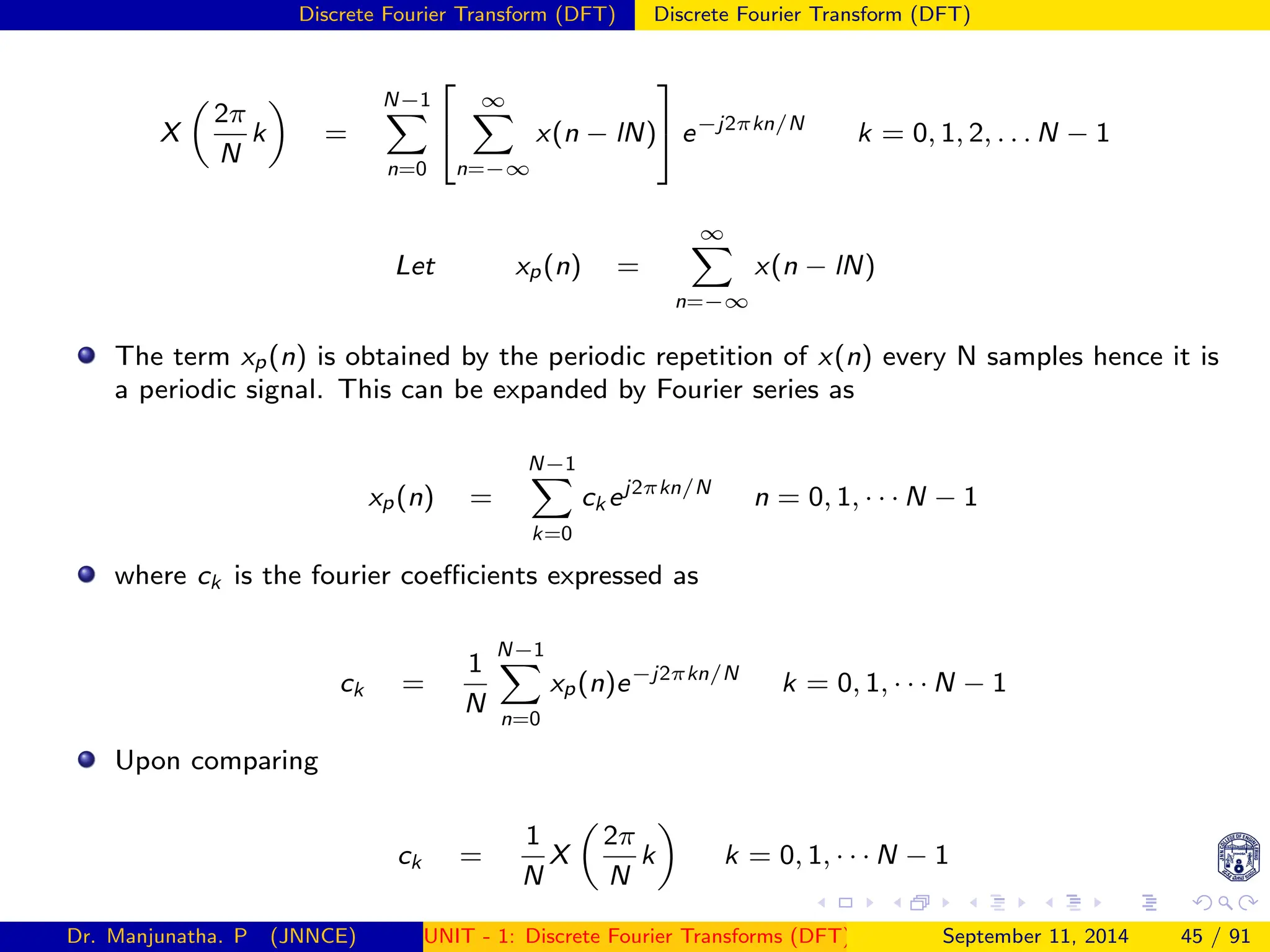 Discrete Fourier Transform (DFT) Discrete Fourier Transform (DFT)
X

2π
N
k

=
N−1
X
n=0


∞
X
n=−∞
x(n − lN)

 e−j2πkn/N
k = 0, 1, 2, . . . N − 1
Let xp(n) =
∞
X
n=−∞
x(n − lN)
The term xp(n) is obtained by the periodic repetition of x(n) every N samples hence it is
a periodic signal. This can be expanded by Fourier series as
xp(n) =
N−1
X
k=0
ck ej2πkn/N
n = 0, 1, · · · N − 1
where ck is the fourier coefficients expressed as
ck =
1
N
N−1
X
n=0
xp(n)e−j2πkn/N
k = 0, 1, · · · N − 1
Upon comparing
ck =
1
N
X

2π
N
k

k = 0, 1, · · · N − 1
Dr. Manjunatha. P (JNNCE) UNIT - 1: Discrete Fourier Transforms (DFT)[1, 2, 3, 4, 5]
September 11, 2014 45 / 91
 