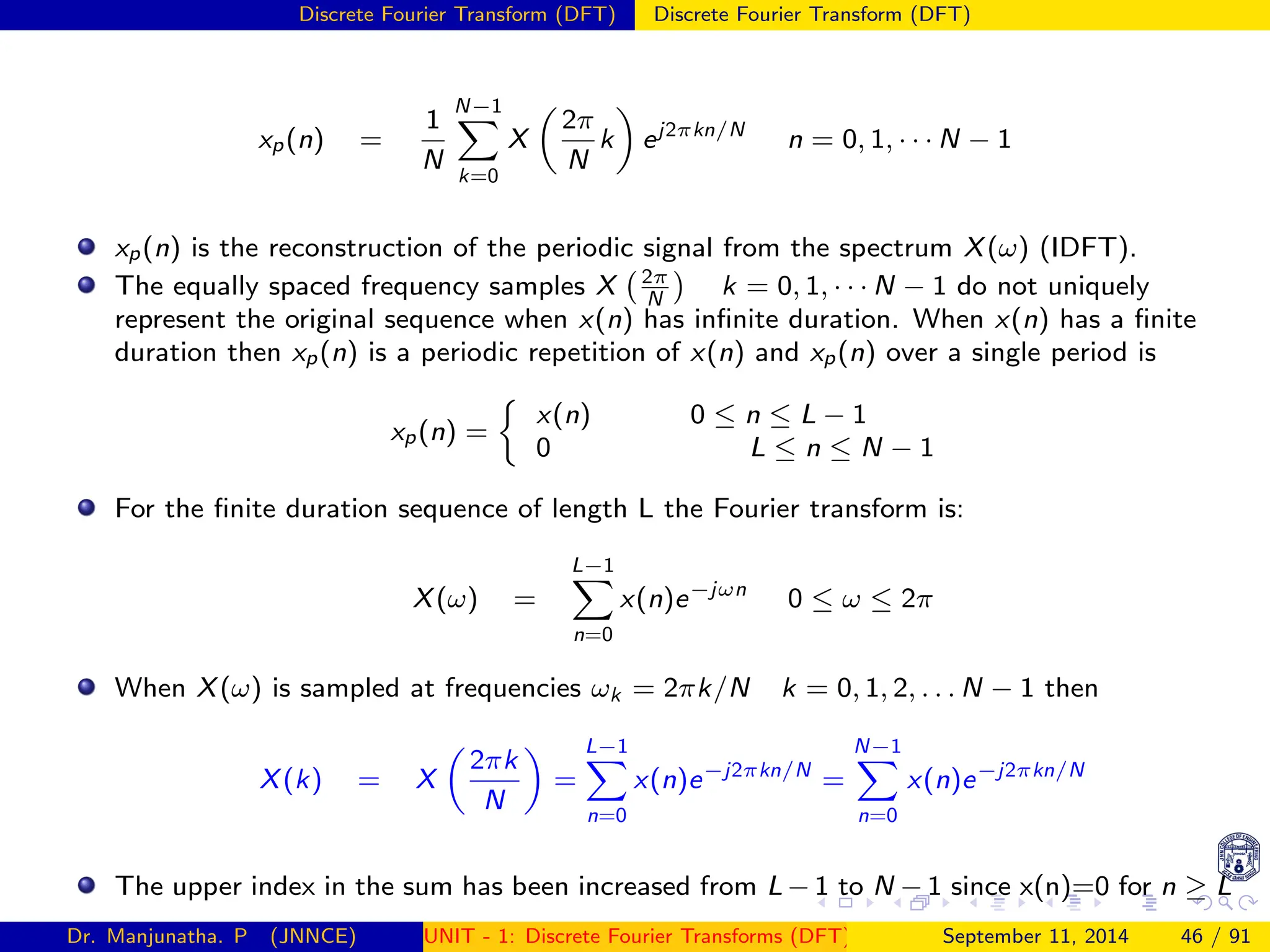 Discrete Fourier Transform (DFT) Discrete Fourier Transform (DFT)
xp(n) =
1
N
N−1
X
k=0
X

2π
N
k

ej2πkn/N
n = 0, 1, · · · N − 1
xp(n) is the reconstruction of the periodic signal from the spectrum X(ω) (IDFT).
The equally spaced frequency samples X 2π
N

k = 0, 1, · · · N − 1 do not uniquely
represent the original sequence when x(n) has infinite duration. When x(n) has a finite
duration then xp(n) is a periodic repetition of x(n) and xp(n) over a single period is
xp(n) =

x(n) 0 ≤ n ≤ L − 1
0 L ≤ n ≤ N − 1
For the finite duration sequence of length L the Fourier transform is:
X(ω) =
L−1
X
n=0
x(n)e−jωn
0 ≤ ω ≤ 2π
When X(ω) is sampled at frequencies ωk = 2πk/N k = 0, 1, 2, . . . N − 1 then
X(k) = X

2πk
N

=
L−1
X
n=0
x(n)e−j2πkn/N
=
N−1
X
n=0
x(n)e−j2πkn/N
The upper index in the sum has been increased from L − 1 to N − 1 since x(n)=0 for n ≥ L
Dr. Manjunatha. P (JNNCE) UNIT - 1: Discrete Fourier Transforms (DFT)[1, 2, 3, 4, 5]
September 11, 2014 46 / 91
 