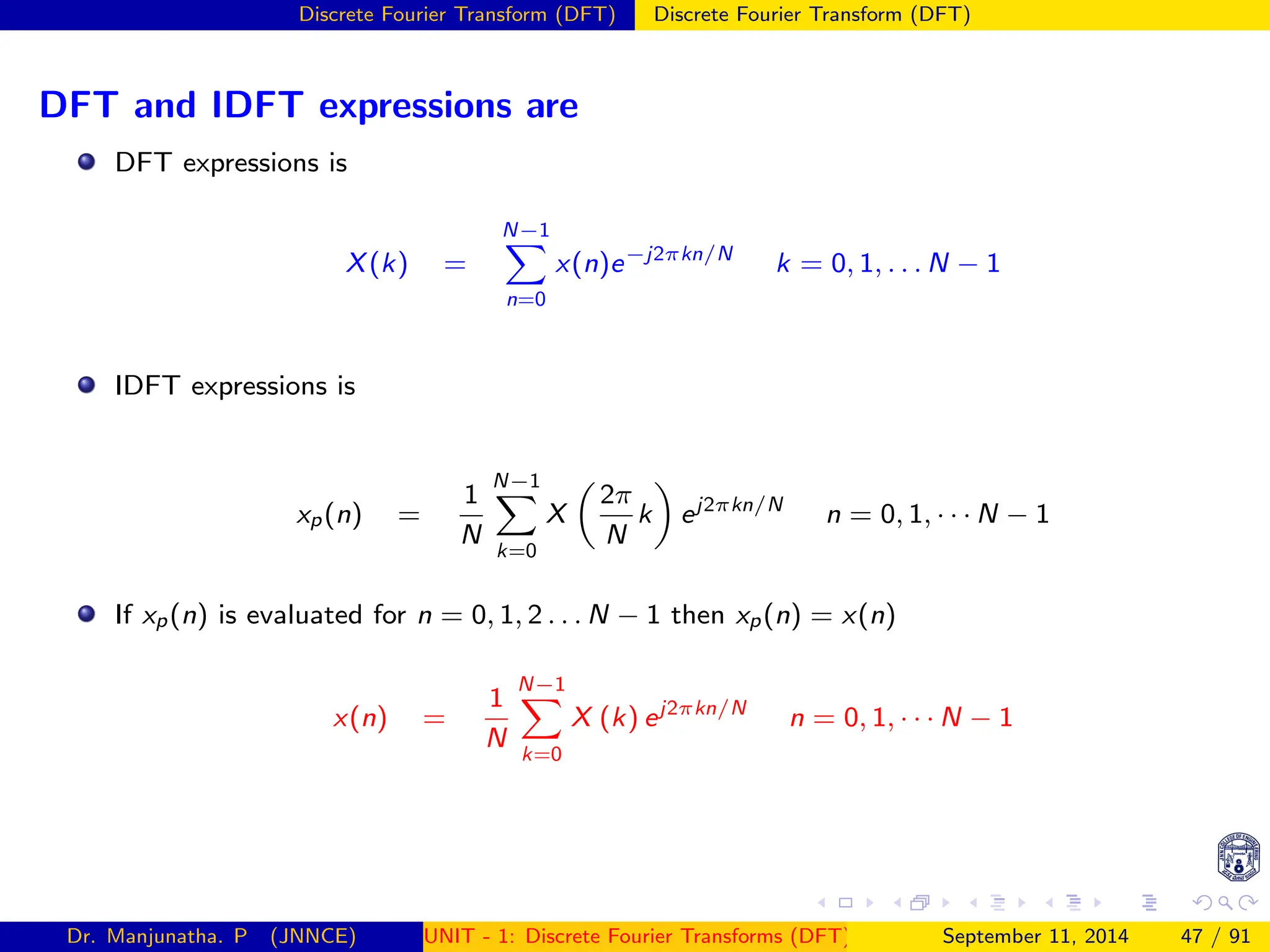Discrete Fourier Transform (DFT) Discrete Fourier Transform (DFT)
DFT and IDFT expressions are
DFT expressions is
X(k) =
N−1
X
n=0
x(n)e−j2πkn/N
k = 0, 1, . . . N − 1
IDFT expressions is
xp(n) =
1
N
N−1
X
k=0
X

2π
N
k

ej2πkn/N
n = 0, 1, · · · N − 1
If xp(n) is evaluated for n = 0, 1, 2 . . . N − 1 then xp(n) = x(n)
x(n) =
1
N
N−1
X
k=0
X (k) ej2πkn/N
n = 0, 1, · · · N − 1
Dr. Manjunatha. P (JNNCE) UNIT - 1: Discrete Fourier Transforms (DFT)[1, 2, 3, 4, 5]
September 11, 2014 47 / 91
 