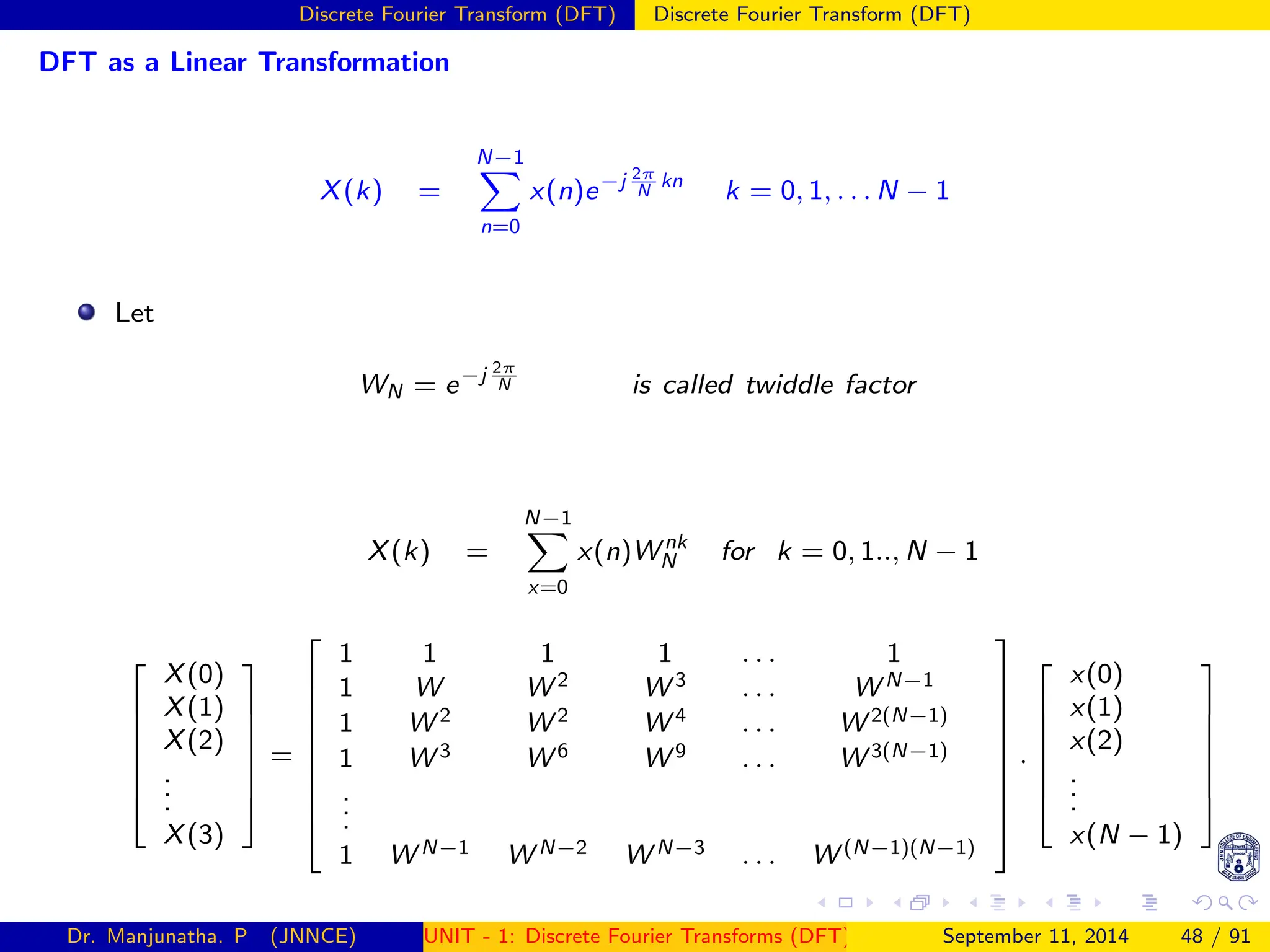 Discrete Fourier Transform (DFT) Discrete Fourier Transform (DFT)
DFT as a Linear Transformation
X(k) =
N−1
X
n=0
x(n)e−j 2π
N
kn
k = 0, 1, . . . N − 1
Let
WN = e−j 2π
N is called twiddle factor
X(k) =
N−1
X
x=0
x(n)W nk
N for k = 0, 1.., N − 1







X(0)
X(1)
X(2)
.
.
.
X(3)







=










1 1 1 1 . . . 1
1 W W 2 W 3 . . . W N−1
1 W 2 W 2 W 4 . . . W 2(N−1)
1 W 3 W 6 W 9 . . . W 3(N−1)
.
.
.
1 W N−1 W N−2 W N−3 . . . W (N−1)(N−1)










.







x(0)
x(1)
x(2)
.
.
.
x(N − 1)







Dr. Manjunatha. P (JNNCE) UNIT - 1: Discrete Fourier Transforms (DFT)[1, 2, 3, 4, 5]
September 11, 2014 48 / 91
 