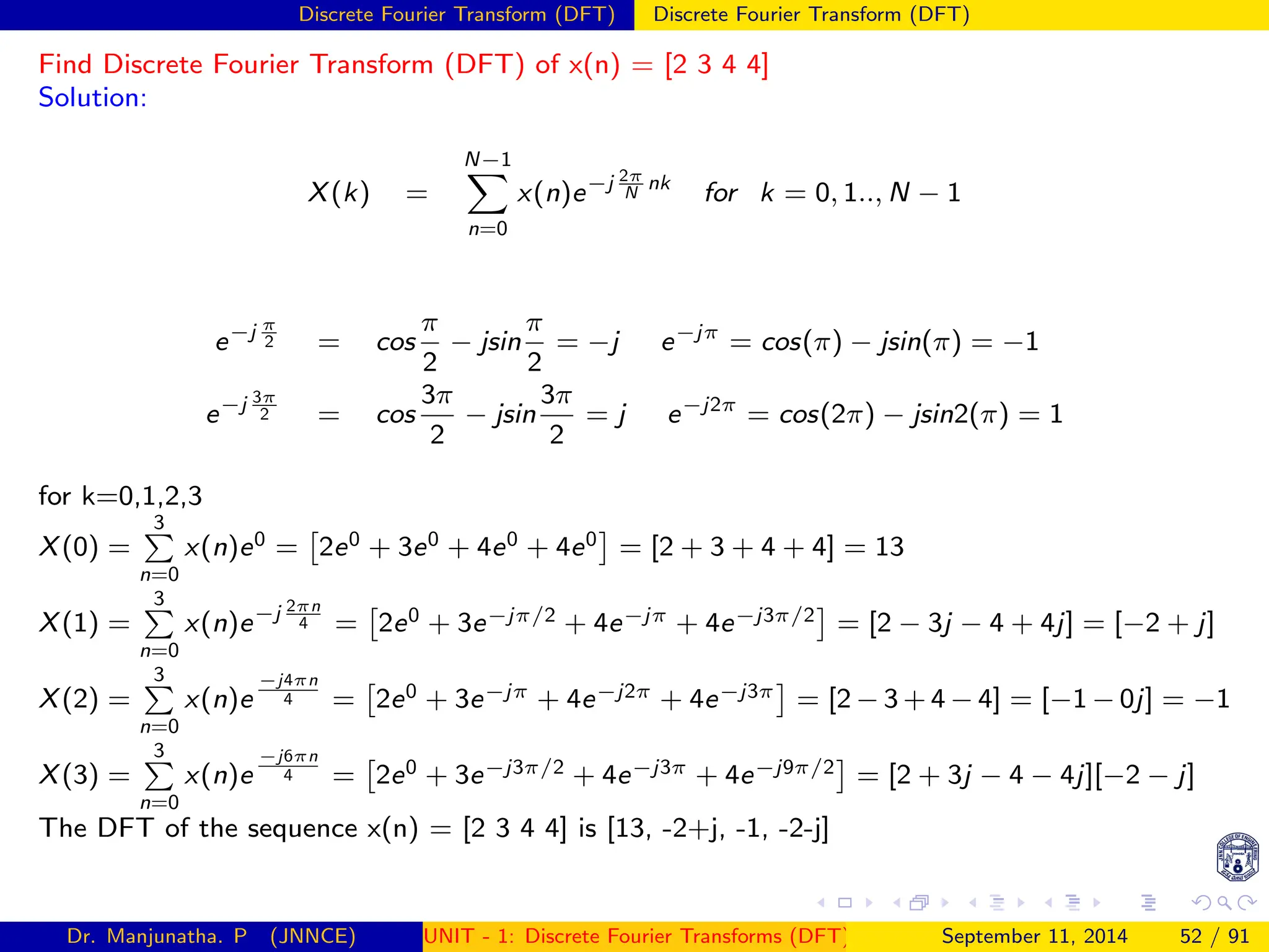 Discrete Fourier Transform (DFT) Discrete Fourier Transform (DFT)
Find Discrete Fourier Transform (DFT) of x(n) = [2 3 4 4]
Solution:
X(k) =
N−1
X
n=0
x(n)e−j 2π
N
nk
for k = 0, 1.., N − 1
e−j π
2 = cos
π
2
− jsin
π
2
= −j e−jπ
= cos(π) − jsin(π) = −1
e−j 3π
2 = cos
3π
2
− jsin
3π
2
= j e−j2π
= cos(2π) − jsin2(π) = 1
for k=0,1,2,3
X(0) =
3
P
n=0
x(n)e0 =

2e0 + 3e0 + 4e0 + 4e0

= [2 + 3 + 4 + 4] = 13
X(1) =
3
P
n=0
x(n)e−j 2πn
4 =

2e0 + 3e−jπ/2 + 4e−jπ + 4e−j3π/2

= [2 − 3j − 4 + 4j] = [−2 + j]
X(2) =
3
P
n=0
x(n)e
−j4πn
4 =

2e0 + 3e−jπ + 4e−j2π + 4e−j3π

= [2 − 3 + 4 − 4] = [−1 − 0j] = −1
X(3) =
3
P
n=0
x(n)e
−j6πn
4 =

2e0 + 3e−j3π/2 + 4e−j3π + 4e−j9π/2

= [2 + 3j − 4 − 4j][−2 − j]
The DFT of the sequence x(n) = [2 3 4 4] is [13, -2+j, -1, -2-j]
Dr. Manjunatha. P (JNNCE) UNIT - 1: Discrete Fourier Transforms (DFT)[1, 2, 3, 4, 5]
September 11, 2014 52 / 91
 