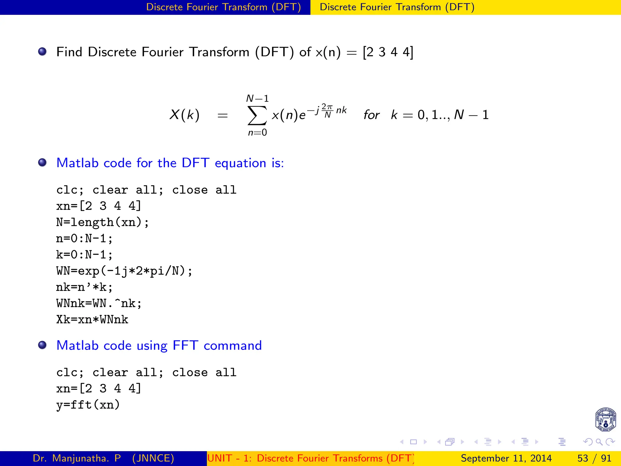 Discrete Fourier Transform (DFT) Discrete Fourier Transform (DFT)
Find Discrete Fourier Transform (DFT) of x(n) = [2 3 4 4]
X(k) =
N−1
X
n=0
x(n)e−j 2π
N
nk
for k = 0, 1.., N − 1
Matlab code for the DFT equation is:
clc; clear all; close all
xn=[2 3 4 4]
N=length(xn);
n=0:N-1;
k=0:N-1;
WN=exp(-1j*2*pi/N);
nk=n’*k;
WNnk=WN.^nk;
Xk=xn*WNnk
Matlab code using FFT command
clc; clear all; close all
xn=[2 3 4 4]
y=fft(xn)
Dr. Manjunatha. P (JNNCE) UNIT - 1: Discrete Fourier Transforms (DFT)[1, 2, 3, 4, 5]
September 11, 2014 53 / 91
 