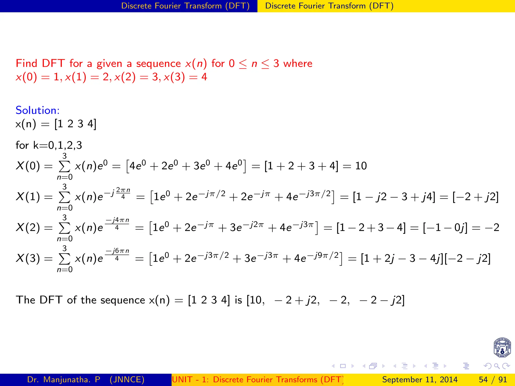Discrete Fourier Transform (DFT) Discrete Fourier Transform (DFT)
Find DFT for a given a sequence x(n) for 0 ≤ n ≤ 3 where
x(0) = 1, x(1) = 2, x(2) = 3, x(3) = 4
Solution:
x(n) = [1 2 3 4]
for k=0,1,2,3
X(0) =
3
P
n=0
x(n)e0 =

4e0 + 2e0 + 3e0 + 4e0

= [1 + 2 + 3 + 4] = 10
X(1) =
3
P
n=0
x(n)e−j 2πn
4 =

1e0 + 2e−jπ/2 + 2e−jπ + 4e−j3π/2

= [1 − j2 − 3 + j4] = [−2 + j2]
X(2) =
3
P
n=0
x(n)e
−j4πn
4 =

1e0 + 2e−jπ + 3e−j2π + 4e−j3π

= [1 − 2 + 3 − 4] = [−1 − 0j] = −2
X(3) =
3
P
n=0
x(n)e
−j6πn
4 =

1e0 + 2e−j3π/2 + 3e−j3π + 4e−j9π/2

= [1 + 2j − 3 − 4j][−2 − j2]
The DFT of the sequence x(n) = [1 2 3 4] is [10, − 2 + j2, − 2, − 2 − j2]
Dr. Manjunatha. P (JNNCE) UNIT - 1: Discrete Fourier Transforms (DFT)[1, 2, 3, 4, 5]
September 11, 2014 54 / 91
 