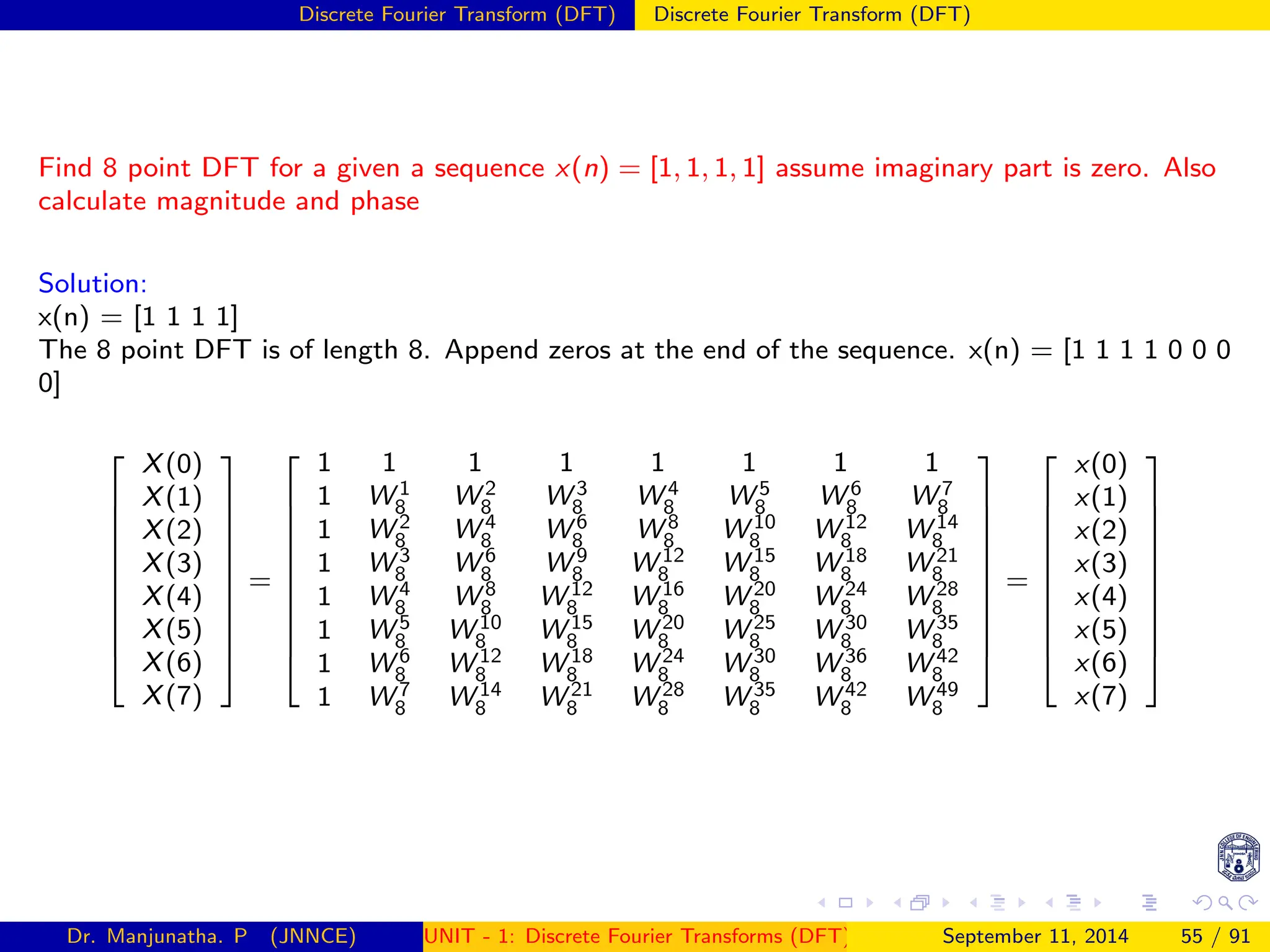 Discrete Fourier Transform (DFT) Discrete Fourier Transform (DFT)
Find 8 point DFT for a given a sequence x(n) = [1, 1, 1, 1] assume imaginary part is zero. Also
calculate magnitude and phase
Solution:
x(n) = [1 1 1 1]
The 8 point DFT is of length 8. Append zeros at the end of the sequence. x(n) = [1 1 1 1 0 0 0
0]











X(0)
X(1)
X(2)
X(3)
X(4)
X(5)
X(6)
X(7)











=











1 1 1 1 1 1 1 1
1 W 1
8 W 2
8 W 3
8 W 4
8 W 5
8 W 6
8 W 7
8
1 W 2
8 W 4
8 W 6
8 W 8
8 W 10
8 W 12
8 W 14
8
1 W 3
8 W 6
8 W 9
8 W 12
8 W 15
8 W 18
8 W 21
8
1 W 4
8 W 8
8 W 12
8 W 16
8 W 20
8 W 24
8 W 28
8
1 W 5
8 W 10
8 W 15
8 W 20
8 W 25
8 W 30
8 W 35
8
1 W 6
8 W 12
8 W 18
8 W 24
8 W 30
8 W 36
8 W 42
8
1 W 7
8 W 14
8 W 21
8 W 28
8 W 35
8 W 42
8 W 49
8











=











x(0)
x(1)
x(2)
x(3)
x(4)
x(5)
x(6)
x(7)











Dr. Manjunatha. P (JNNCE) UNIT - 1: Discrete Fourier Transforms (DFT)[1, 2, 3, 4, 5]
September 11, 2014 55 / 91
 