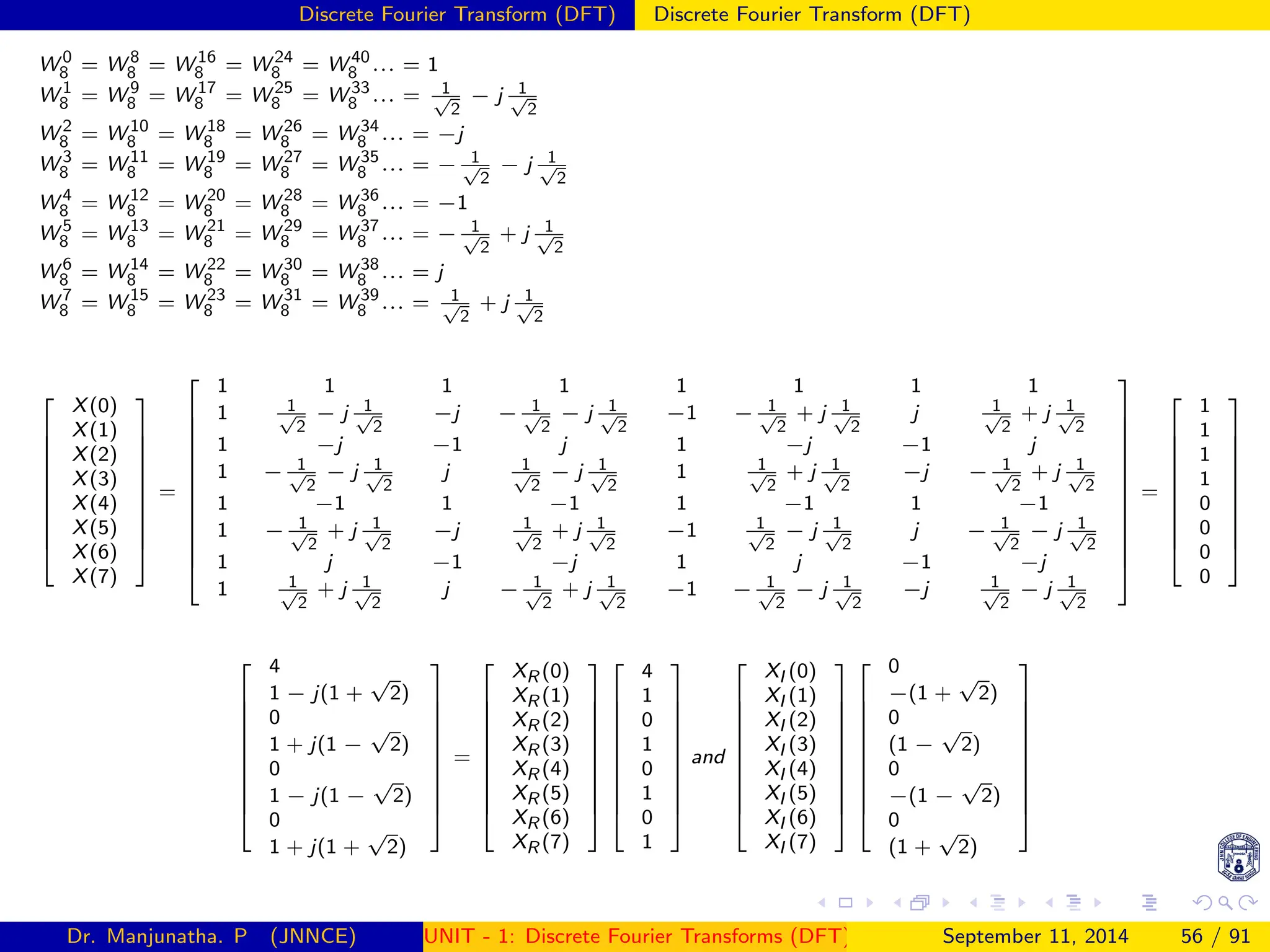 Discrete Fourier Transform (DFT) Discrete Fourier Transform (DFT)
W 0
8 = W 8
8 = W 16
8 = W 24
8 = W 40
8 ... = 1
W 1
8 = W 9
8 = W 17
8 = W 25
8 = W 33
8 ... = 1
√
2
− j 1
√
2
W 2
8 = W 10
8 = W 18
8 = W 26
8 = W 34
8 ... = −j
W 3
8 = W 11
8 = W 19
8 = W 27
8 = W 35
8 ... = − 1
√
2
− j 1
√
2
W 4
8 = W 12
8 = W 20
8 = W 28
8 = W 36
8 ... = −1
W 5
8 = W 13
8 = W 21
8 = W 29
8 = W 37
8 ... = − 1
√
2
+ j 1
√
2
W 6
8 = W 14
8 = W 22
8 = W 30
8 = W 38
8 ... = j
W 7
8 = W 15
8 = W 23
8 = W 31
8 = W 39
8 ... = 1
√
2
+ j 1
√
2











X(0)
X(1)
X(2)
X(3)
X(4)
X(5)
X(6)
X(7)











=














1 1 1 1 1 1 1 1
1 1
√
2
− j 1
√
2
−j − 1
√
2
− j 1
√
2
−1 − 1
√
2
+ j 1
√
2
j 1
√
2
+ j 1
√
2
1 −j −1 j 1 −j −1 j
1 − 1
√
2
− j 1
√
2
j 1
√
2
− j 1
√
2
1 1
√
2
+ j 1
√
2
−j − 1
√
2
+ j 1
√
2
1 −1 1 −1 1 −1 1 −1
1 − 1
√
2
+ j 1
√
2
−j 1
√
2
+ j 1
√
2
−1 1
√
2
− j 1
√
2
j − 1
√
2
− j 1
√
2
1 j −1 −j 1 j −1 −j
1 1
√
2
+ j 1
√
2
j − 1
√
2
+ j 1
√
2
−1 − 1
√
2
− j 1
√
2
−j 1
√
2
− j 1
√
2














=











1
1
1
1
0
0
0
0






















4
1 − j(1 +
√
2)
0
1 + j(1 −
√
2)
0
1 − j(1 −
√
2)
0
1 + j(1 +
√
2)











=











XR (0)
XR (1)
XR (2)
XR (3)
XR (4)
XR (5)
XR (6)
XR (7)






















4
1
0
1
0
1
0
1











and











XI (0)
XI (1)
XI (2)
XI (3)
XI (4)
XI (5)
XI (6)
XI (7)






















0
−(1 +
√
2)
0
(1 −
√
2)
0
−(1 −
√
2)
0
(1 +
√
2)











Dr. Manjunatha. P (JNNCE) UNIT - 1: Discrete Fourier Transforms (DFT)[1, 2, 3, 4, 5]
September 11, 2014 56 / 91
 