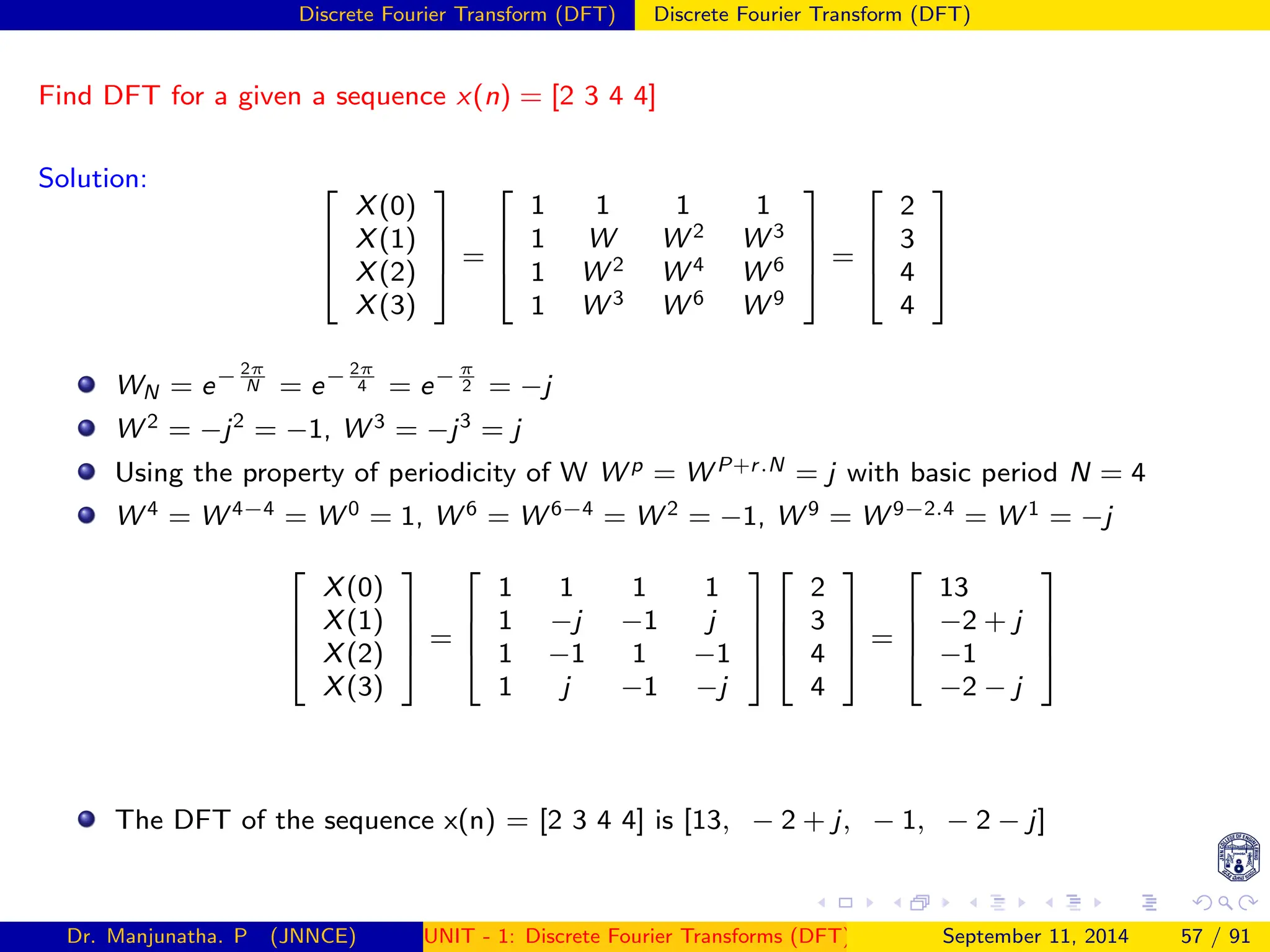 Discrete Fourier Transform (DFT) Discrete Fourier Transform (DFT)
Find DFT for a given a sequence x(n) = [2 3 4 4]
Solution: 



X(0)
X(1)
X(2)
X(3)



 =




1 1 1 1
1 W W 2 W 3
1 W 2 W 4 W 6
1 W 3 W 6 W 9



 =




2
3
4
4




WN = e− 2π
N = e− 2π
4 = e− π
2 = −j
W 2 = −j2
= −1, W 3 = −j3
= j
Using the property of periodicity of W W p = W P+r.N = j with basic period N = 4
W 4 = W 4−4 = W 0 = 1, W 6 = W 6−4 = W 2 = −1, W 9 = W 9−2.4 = W 1 = −j




X(0)
X(1)
X(2)
X(3)



 =




1 1 1 1
1 −j −1 j
1 −1 1 −1
1 j −1 −j








2
3
4
4



 =




13
−2 + j
−1
−2 − j




The DFT of the sequence x(n) = [2 3 4 4] is [13, − 2 + j, − 1, − 2 − j]
Dr. Manjunatha. P (JNNCE) UNIT - 1: Discrete Fourier Transforms (DFT)[1, 2, 3, 4, 5]
September 11, 2014 57 / 91
 