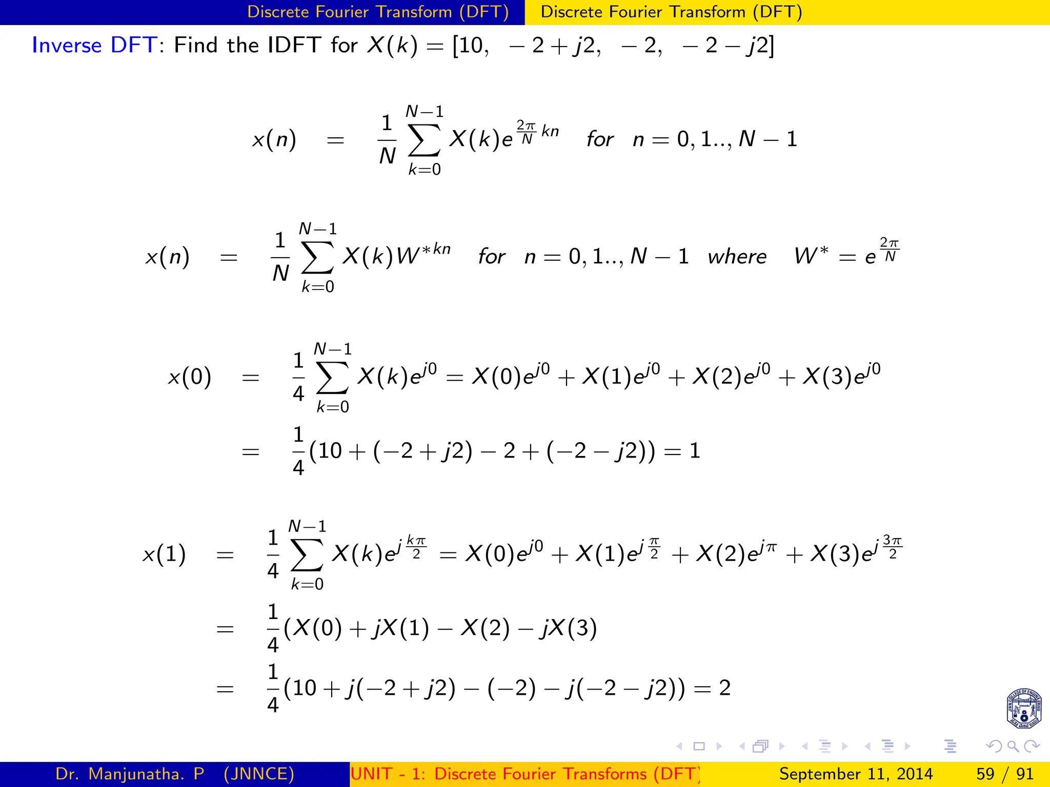 Discrete Fourier Transform (DFT) Discrete Fourier Transform (DFT)
Inverse DFT: Find the IDFT for X(k) = [10, − 2 + j2, − 2, − 2 − j2]
x(n) =
1
N
N−1
X
k=0
X(k)e
2π
N
kn
for n = 0, 1.., N − 1
x(n) =
1
N
N−1
X
k=0
X(k)W ∗kn
for n = 0, 1.., N − 1 where W ∗
= e
2π
N
x(0) =
1
4
N−1
X
k=0
X(k)ej0
= X(0)ej0
+ X(1)ej0
+ X(2)ej0
+ X(3)ej0
=
1
4
(10 + (−2 + j2) − 2 + (−2 − j2)) = 1
x(1) =
1
4
N−1
X
k=0
X(k)ej kπ
2 = X(0)ej0
+ X(1)ej π
2 + X(2)ejπ
+ X(3)ej 3π
2
=
1
4
(X(0) + jX(1) − X(2) − jX(3)
=
1
4
(10 + j(−2 + j2) − (−2) − j(−2 − j2)) = 2
Dr. Manjunatha. P (JNNCE) UNIT - 1: Discrete Fourier Transforms (DFT)[1, 2, 3, 4, 5]
September 11, 2014 59 / 91
 