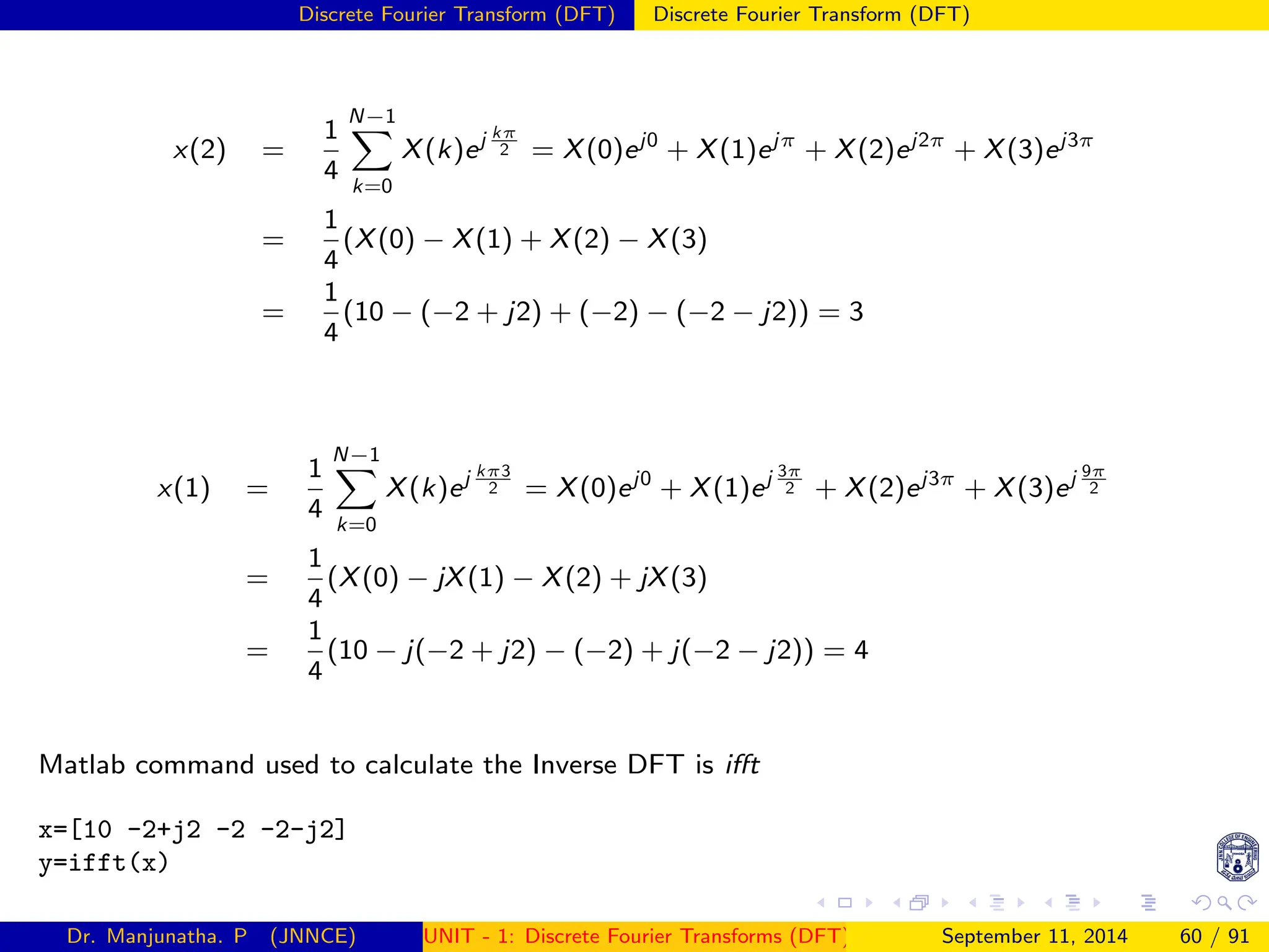 Discrete Fourier Transform (DFT) Discrete Fourier Transform (DFT)
x(2) =
1
4
N−1
X
k=0
X(k)ej kπ
2 = X(0)ej0
+ X(1)ejπ
+ X(2)ej2π
+ X(3)ej3π
=
1
4
(X(0) − X(1) + X(2) − X(3)
=
1
4
(10 − (−2 + j2) + (−2) − (−2 − j2)) = 3
x(1) =
1
4
N−1
X
k=0
X(k)ej kπ3
2 = X(0)ej0
+ X(1)ej 3π
2 + X(2)ej3π
+ X(3)ej 9π
2
=
1
4
(X(0) − jX(1) − X(2) + jX(3)
=
1
4
(10 − j(−2 + j2) − (−2) + j(−2 − j2)) = 4
Matlab command used to calculate the Inverse DFT is ifft
x=[10 -2+j2 -2 -2-j2]
y=ifft(x)
Dr. Manjunatha. P (JNNCE) UNIT - 1: Discrete Fourier Transforms (DFT)[1, 2, 3, 4, 5]
September 11, 2014 60 / 91
 