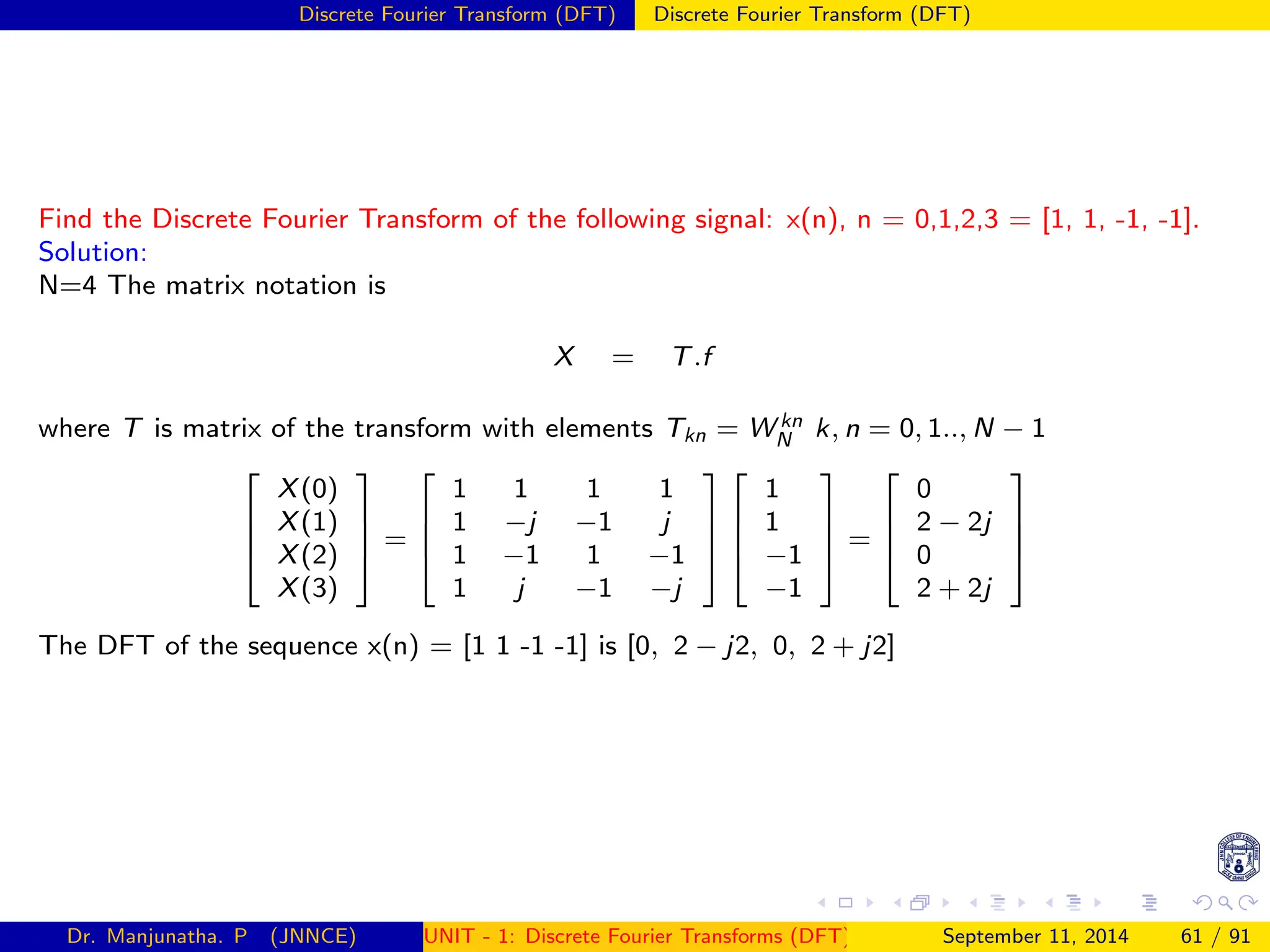 Discrete Fourier Transform (DFT) Discrete Fourier Transform (DFT)
Find the Discrete Fourier Transform of the following signal: x(n), n = 0,1,2,3 = [1, 1, -1, -1].
Solution:
N=4 The matrix notation is
X = T.f
where T is matrix of the transform with elements Tkn = W kn
N k, n = 0, 1.., N − 1




X(0)
X(1)
X(2)
X(3)



 =




1 1 1 1
1 −j −1 j
1 −1 1 −1
1 j −1 −j








1
1
−1
−1



 =




0
2 − 2j
0
2 + 2j




The DFT of the sequence x(n) = [1 1 -1 -1] is [0, 2 − j2, 0, 2 + j2]
Dr. Manjunatha. P (JNNCE) UNIT - 1: Discrete Fourier Transforms (DFT)[1, 2, 3, 4, 5]
September 11, 2014 61 / 91
 