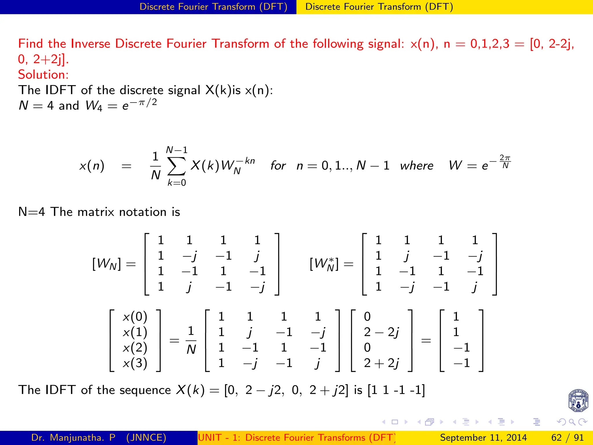 Discrete Fourier Transform (DFT) Discrete Fourier Transform (DFT)
Find the Inverse Discrete Fourier Transform of the following signal: x(n), n = 0,1,2,3 = [0, 2-2j,
0, 2+2j].
Solution:
The IDFT of the discrete signal X(k)is x(n):
N = 4 and W4 = e−π/2
x(n) =
1
N
N−1
X
k=0
X(k)W −kn
N for n = 0, 1.., N − 1 where W = e− 2π
N
N=4 The matrix notation is
[WN ] =




1 1 1 1
1 −j −1 j
1 −1 1 −1
1 j −1 −j



 [W ∗
N ] =




1 1 1 1
1 j −1 −j
1 −1 1 −1
1 −j −1 j








x(0)
x(1)
x(2)
x(3)



 =
1
N




1 1 1 1
1 j −1 −j
1 −1 1 −1
1 −j −1 j








0
2 − 2j
0
2 + 2j



 =




1
1
−1
−1




The IDFT of the sequence X(k) = [0, 2 − j2, 0, 2 + j2] is [1 1 -1 -1]
Dr. Manjunatha. P (JNNCE) UNIT - 1: Discrete Fourier Transforms (DFT)[1, 2, 3, 4, 5]
September 11, 2014 62 / 91
 